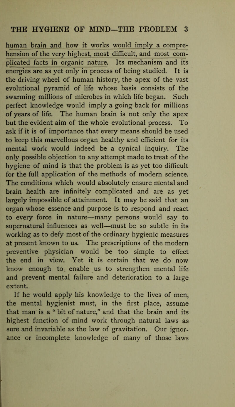 human brain and how it works would imply a compre- hension of the very highest, most difficult, and most com- plicated facts in organic nature. Its mechanism and its energies are as yet only in process of being studied. It is the driving wheel of human history, the apex of the vast evolutional pyramid of life whose basis consists of the swarming millions of microbes in which life began. Such perfect knowledge would imply a going back for millions of years of life. The human brain is not only the apex but the evident aim of the whole evolutional process. To ask if it is of importance that every means should be used to keep this marvellous organ healthy and efficient for its mental work would indeed be a cynical inquiry. The only possible objection to any attempt made to treat of the hygiene of mind is that the problem is as yet too difficult for the full application of the methods of modern science. The conditions which would absolutely ensure mental and brain health are infinitely complicated and are as yet largely impossible of attainment. It may be said that an organ whose essence and purpose is to respond and react to every force in nature—many persons would say to supernatural influences as well—must be so subtle in its working as to defy most of the ordinary hygienic measures at present known to us. The prescriptions of the modern preventive physician would be too simple to effect the end in view. Yet it is certain that we do now know enough to. enable us to strengthen mental life and prevent mental failure and deterioration to a large extent. If he would apply his knowledge to the lives of men, the mental hygienist must, in the first place, assume that man is a “ bit of nature,” and that the brain and its highest function of mind work through natural laws as sure and invariable as the law of gravitation. Our ignor- ance or incomplete knowledge of many of those laws