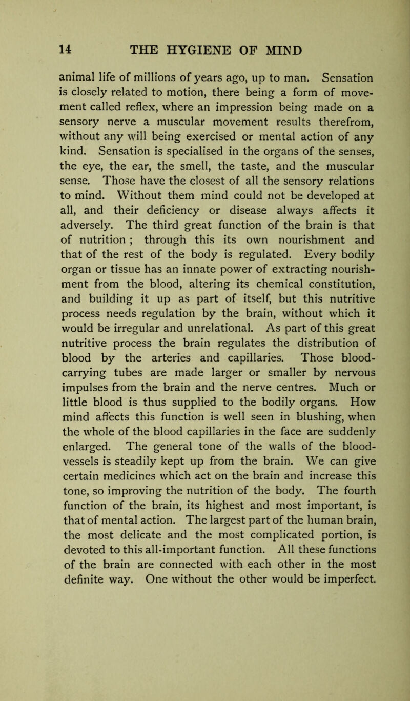 animal life of millions of years ago, up to man. Sensation is closely related to motion, there being a form of move- ment called reflex, where an impression being made on a sensory nerve a muscular movement results therefrom, without any will being exercised or mental action of any kind. Sensation is specialised in the organs of the senses, the eye, the ear, the smell, the taste, and the muscular sense. Those have the closest of all the sensory relations to mind. Without them mind could not be developed at all, and their deficiency or disease always affects it adversely. The third great function of the brain is that of nutrition; through this its own nourishment and that of the rest of the body is regulated. Every bodily organ or tissue has an innate power of extracting nourish- ment from the blood, altering its chemical constitution, and building it up as part of itself, but this nutritive process needs regulation by the brain, without which it would be irregular and unrelational. As part of this great nutritive process the brain regulates the distribution of blood by the arteries and capillaries. Those blood- carrying tubes are made larger or smaller by nervous impulses from the brain and the nerve centres. Much or little blood is thus supplied to the bodily organs. How mind affects this function is well seen in blushing, when the whole of the blood capillaries in the face are suddenly enlarged. The general tone of the walls of the blood- vessels is steadily kept up from the brain. We can give certain medicines which act on the brain and increase this tone, so improving the nutrition of the body. The fourth function of the brain, its highest and most important, is that of mental action. The largest part of the human brain, the most delicate and the most complicated portion, is devoted to this all-important function. All these functions of the brain are connected with each other in the most definite way. One without the other would be imperfect.