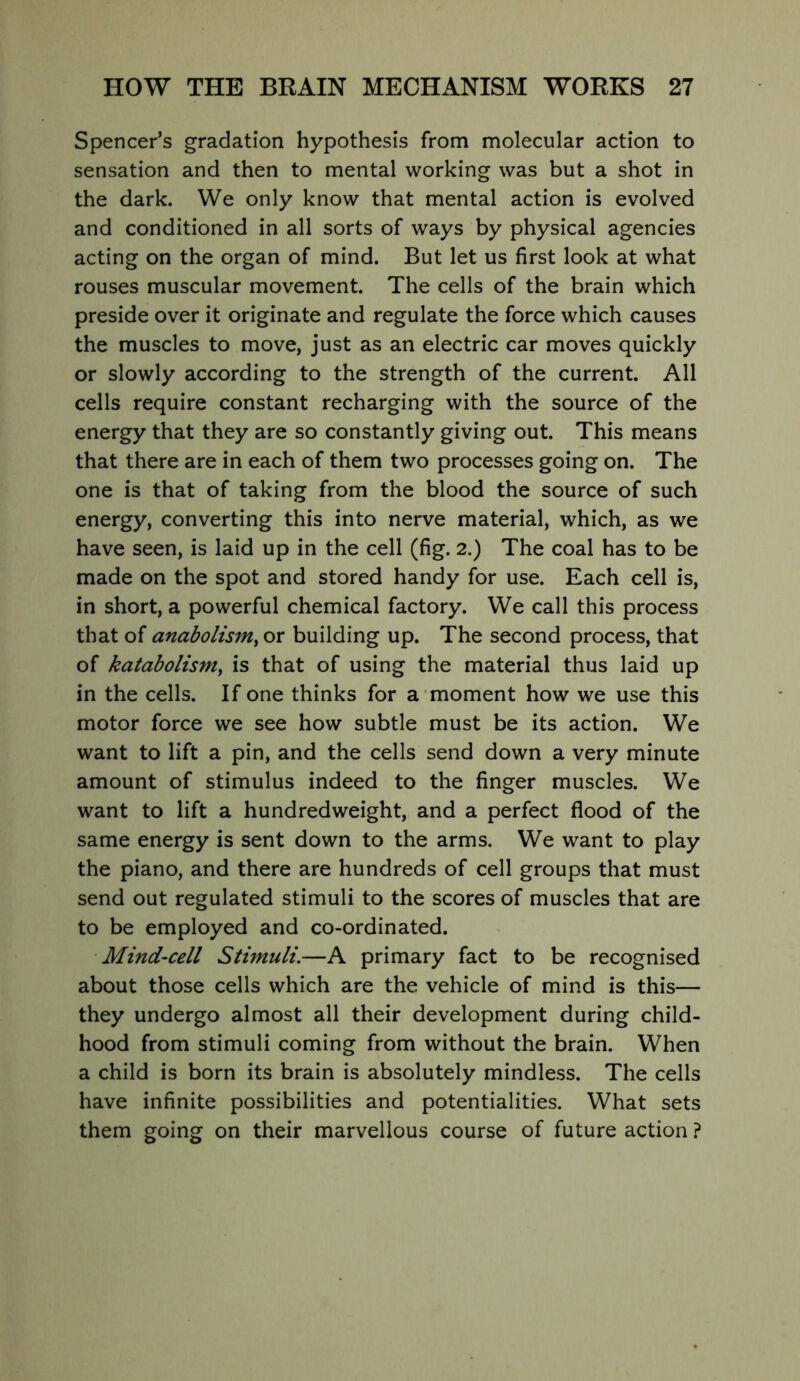 Spencer’s gradation hypothesis from molecular action to sensation and then to mental working was but a shot in the dark. We only know that mental action is evolved and conditioned in all sorts of ways by physical agencies acting on the organ of mind. But let us first look at what rouses muscular movement. The cells of the brain which preside over it originate and regulate the force which causes the muscles to move, just as an electric car moves quickly or slowly according to the strength of the current. All cells require constant recharging with the source of the energy that they are so constantly giving out. This means that there are in each of them two processes going on. The one is that of taking from the blood the source of such energy, converting this into nerve material, which, as we have seen, is laid up in the cell (fig. 2.) The coal has to be made on the spot and stored handy for use. Each cell is, in short, a powerful chemical factory. We call this process that of anabolism^ or building up. The second process, that of katabolisniy is that of using the material thus laid up in the cells. If one thinks for a moment how we use this motor force we see how subtle must be its action. We want to lift a pin, and the cells send down a very minute amount of stimulus indeed to the finger muscles. We want to lift a hundredweight, and a perfect flood of the same energy is sent down to the arms. We want to play the piano, and there are hundreds of cell groups that must send out regulated stimuli to the scores of muscles that are to be employed and co-ordinated. Mind~cell Stimuli.—A primary fact to be recognised about those cells which are the vehicle of mind is this— they undergo almost all their development during child- hood from stimuli coming from without the brain. When a child is born its brain is absolutely mindless. The cells have infinite possibilities and potentialities. What sets them going on their marvellous course of future action ?