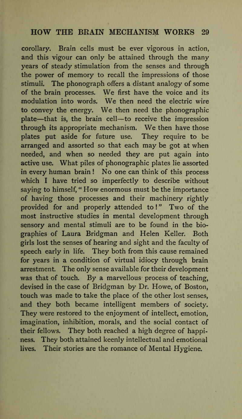 corollary. Brain cells must be ever vigorous in action, and this vigour can only be attained through the many years of steady stimulation from the senses and through the power of memory to recall the impressions of those stimuli. The phonograph offers a distant analogy of some of the brain processes. We first have the voice and its modulation into words. We then need the electric wire to convey the energy. We then need the phonographic plate—that is, the brain cell—to receive the impression through its appropriate mechanism. We then have those plates put aside for future use. They require to be arranged and assorted so that each may be got at when needed, and when so needed they are put again into active use. What piles of phonographic plates lie assorted in every human brain ! No one can think of this process which I have tried so imperfectly to describe without saying to himself, “ How enormous must be the importance of having those processes and their machinery rightly provided for and properly attended to! ” Two of the most instructive studies in mental development through sensory and mental stimuli are to be found in the bio- graphies of Laura Bridgman and Helen Keller. Both girls lost the senses of hearing and sight and the faculty of speech early in life. They both from this cause remained for years in a condition of virtual idiocy through brain arrestment. The only sense available for their development was that of touch. By a marvellous- process of teaching, devised in the case of Bridgman by Dr. Howe, of Boston, touch was made to take the place of the other lost senses, and they both became intelligent members of society. They were restored to the enjoyment of intellect, emotion, imagination, inhibition, morals, and the social contact of their fellows. They both reached a high degree of happi- ness. They both attained keenly intellectual and emotional lives. Their stories are the romance of Mental Hygiene.