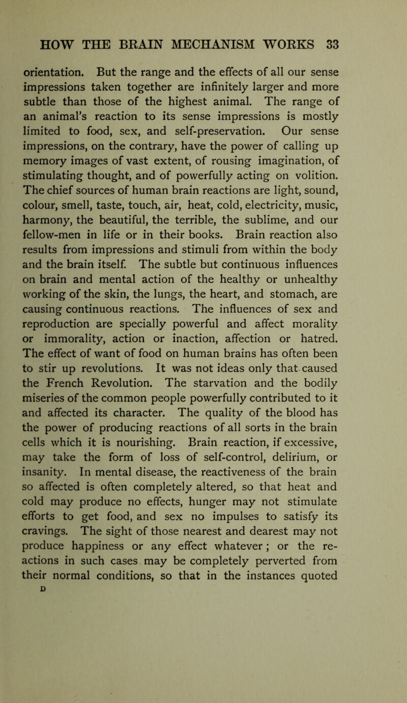 orientation. But the range and the effects of all our sense impressions taken together are infinitely larger and more subtle than those of the highest animal. The range of an animal’s reaction to its sense impressions is mostly limited to food, sex, and self-preservation. Our sense impressions, on the contrary, have the power of calling up memory images of vast extent, of rousing imagination, of stimulating thought, and of powerfully acting on volition. The chief sources of human brain reactions are light, sound, colour, smell, taste, touch, air, heat, cold, electricity, music, harmony, the beautiful, the terrible, the sublime, and our fellow-men in life or in their books. Brain reaction also results from impressions and stimuli from within the body and the brain itself. The subtle but continuous influences on brain and mental action of the healthy or unhealthy working of the skin, the lungs, the heart, and stomach, are causing continuous reactions. The influences of sex and reproduction are specially powerful and affect morality or immorality, action or inaction, affection or hatred. The effect of want of food on human brains has often been to stir up revolutions. It was not ideas only that-caused the French Revolution. The starvation and the bodily miseries of the common people powerfully contributed to it and affected its character. The quality of the blood has the power of producing reactions of all sorts in the brain cells which it is nourishing. Brain reaction, if excessive, may take the form of loss of self-control, delirium, or insanity. In mental disease, the reactiveness of the brain so affected is often completely altered, so that heat and cold may produce no effects, hunger may not stimulate efforts to get food, and sex no impulses to satisfy its cravings. The sight of those nearest and dearest may not produce happiness or any effect whatever; or the re- actions in such cases may be completely perverted from their normal conditions, so that in the instances quoted