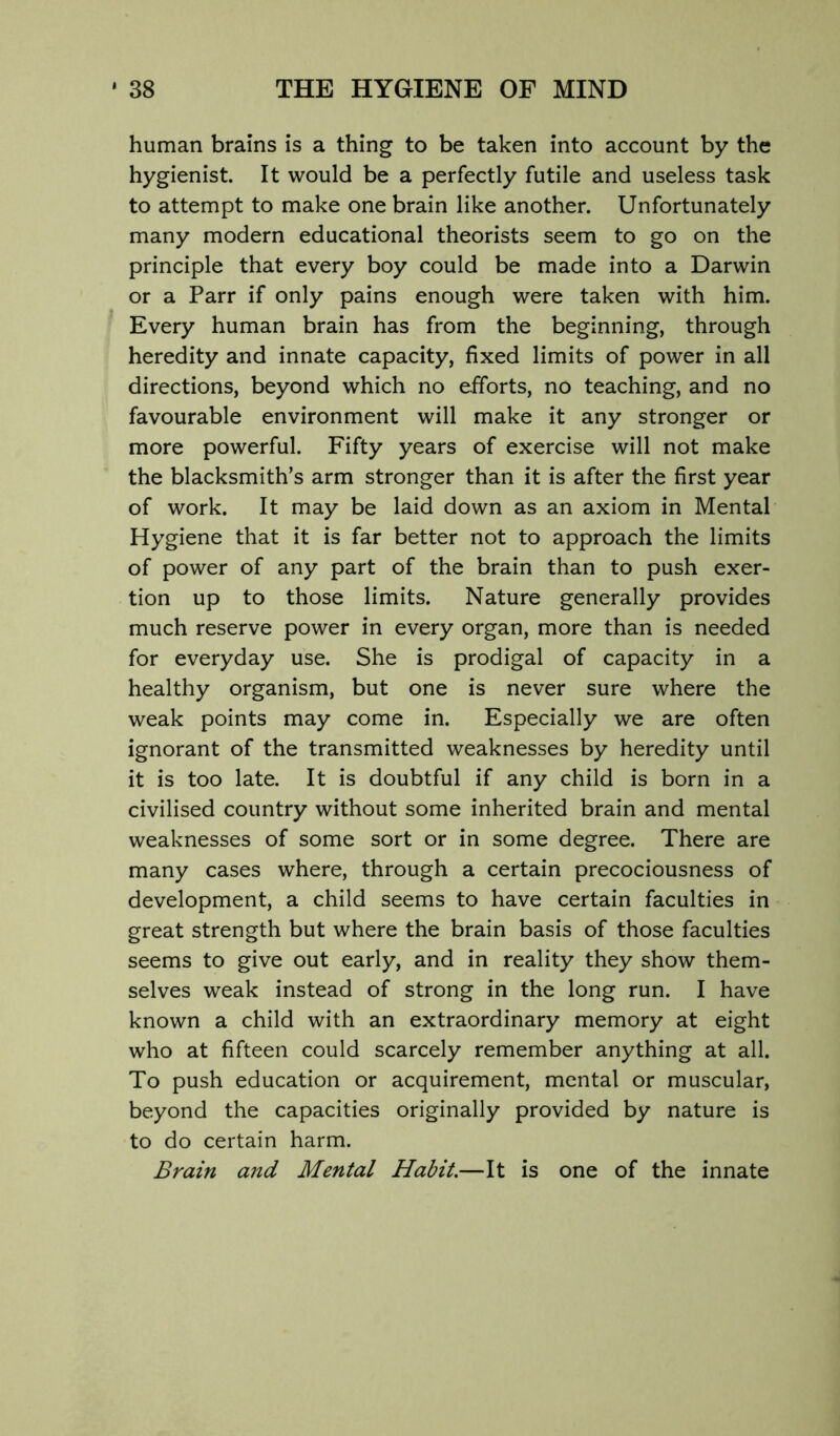 human brains is a thing to be taken into account by the hygienist. It would be a perfectly futile and useless task to attempt to make one brain like another. Unfortunately many modern educational theorists seem to go on the principle that every boy could be made into a Darwin or a Parr if only pains enough were taken with him. Every human brain has from the beginning, through heredity and innate capacity, fixed limits of power in all directions, beyond which no efforts, no teaching, and no favourable environment will make it any stronger or more powerful. Fifty years of exercise will not make the blacksmith’s arm stronger than it is after the first year of work. It may be laid down as an axiom in Mental Hygiene that it is far better not to approach the limits of power of any part of the brain than to push exer- tion up to those limits. Nature generally provides much reserve power in every organ, more than is needed for everyday use. She is prodigal of capacity in a healthy organism, but one is never sure where the weak points may come in. Especially we are often ignorant of the transmitted weaknesses by heredity until it is too late. It is doubtful if any child is born in a civilised country without some inherited brain and mental weaknesses of some sort or in some degree. There are many cases where, through a certain precociousness of development, a child seems to have certain faculties in great strength but where the brain basis of those faculties seems to give out early, and in reality they show them- selves weak instead of strong in the long run. I have known a child with an extraordinary memory at eight who at fifteen could scarcely remember anything at all. To push education or acquirement, mental or muscular, beyond the capacities originally provided by nature is to do certain harm. Brain and Mental Habit.—It is one of the innate