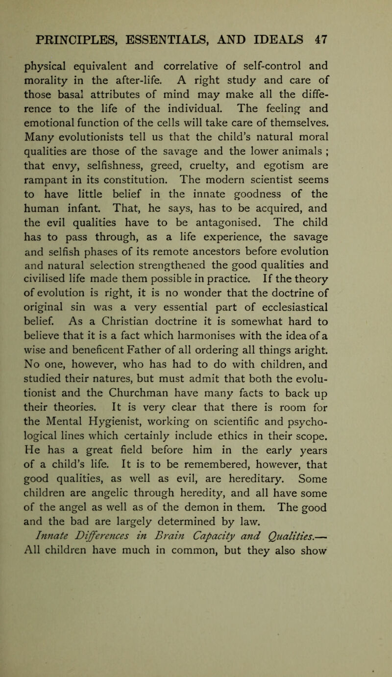 physical equivalent and correlative of self-control and morality in the after-life. A right study and care of those basal attributes of mind may make all the diffe- rence to the life of the individual. The feeling and emotional function of the cells will take care of themselves. Many evolutionists tell us that the child’s natural moral qualities are those of the savage and the lower animals ; that envy, selfishness, greed, cruelty, and egotism are rampant in its constitution. The modern scientist seems to have little belief in the innate goodness of the human infant. That, he says, has to be acquired, and the evil qualities have to be antagonised. The child has to pass through, as a life experience, the savage and selfish phases of its remote ancestors before evolution and natural selection strengthened the good qualities and civilised life made them possible in practice. If the theory of evolution is right, it is no wonder that the doctrine of original sin was a very essential part of ecclesiastical belief. As a Christian doctrine it is somewhat hard to believe that it is a fact which harmonises with the idea of a wise and beneficent Father of all ordering all things aright. No one, however, who has had to do with children, and studied their natures, but must admit that both the evolu- tionist and the Churchman have many facts to back up their theories. It is very clear that there is room for the Mental Hygienist, working on scientific and psycho- logical lines which certainly include ethics in their scope. He has a great field before him in the early years of a child’s life. It is to be remembered, however, that good qualities, as well as evil, are hereditary. Some children are angelic through heredity, and all have some of the angel as well as of the demon in them. The good and the bad are largely determined by law. Innate Differences in Brain Capacity and Qualities.— All children have much in common, but they also show