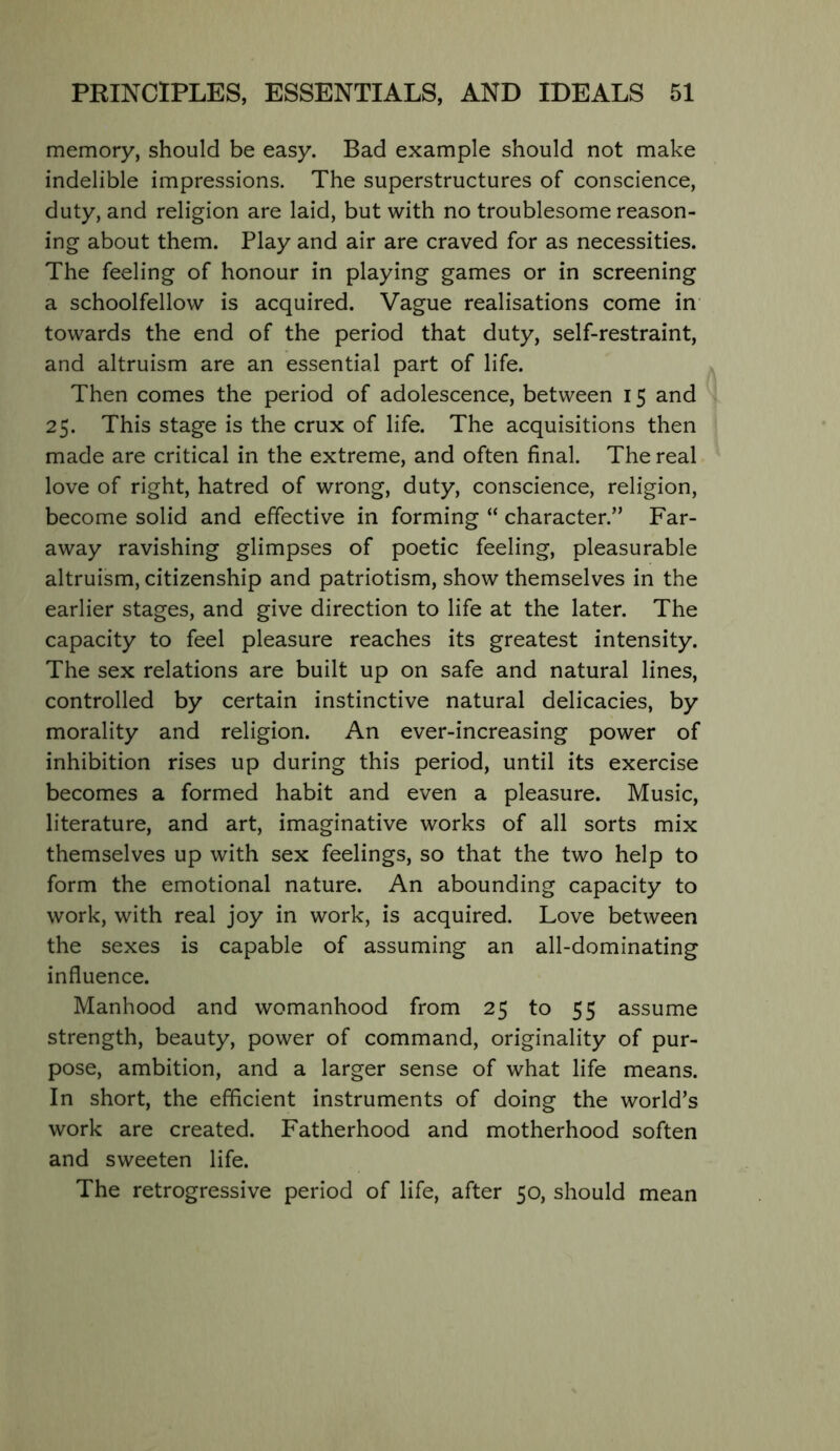 memory, should be easy. Bad example should not make indelible impressions. The superstructures of conscience, duty, and religion are laid, but with no troublesome reason- ing about them. Play and air are craved for as necessities. The feeling of honour in playing games or in screening a schoolfellow is acquired. Vague realisations come in' towards the end of the period that duty, self-restraint, and altruism are an essential part of life. Then comes the period of adolescence, between 15 and 25. This stage is the crux of life. The acquisitions then made are critical in the extreme, and often final. The real love of right, hatred of wrong, duty, conscience, religion, become solid and effective in forming “ character.” Far- away ravishing glimpses of poetic feeling, pleasurable altruism, citizenship and patriotism, show themselves in the earlier stages, and give direction to life at the later. The capacity to feel pleasure reaches its greatest intensity. The sex relations are built up on safe and natural lines, controlled by certain instinctive natural delicacies, by morality and religion. An ever-increasing power of inhibition rises up during this period, until its exercise becomes a formed habit and even a pleasure. Music, literature, and art, imaginative works of all sorts mix themselves up with sex feelings, so that the two help to form the emotional nature. An abounding capacity to work, with real joy in work, is acquired. Love between the sexes is capable of assuming an all-dominating influence. Manhood and womanhood from 25 to 55 assume strength, beauty, power of command, originality of pur- pose, ambition, and a larger sense of what life means. In short, the efficient instruments of doing the world’s work are created. Fatherhood and motherhood soften and sweeten life. The retrogressive period of life, after 50, should mean