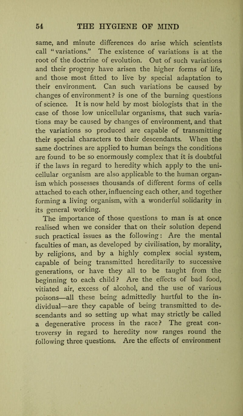 same, and minute differences do arise which scientists call “variations.” The existence of variations is at the root of the doctrine of evolution. Out of such variations and their progeny have arisen the higher forms of life, and those most fitted to live by special adaptation to their environment. Can such variations be caused by changes of environment? is one of the burning questions of science. It is now held by most biologists that in the case of those low unicellular organisms, that such varia- tions may be caused by changes of environment, and that the variations so produced are capable of transmitting their special characters to their descendants. When the same doctrines are applied to human beings the conditions are found to be so enormously complex that it is doubtful if the laws in regard to heredity which apply to the uni- cellular organism are also applicable to the human organ- ism which possesses thousands of different forms of cells attached to each other, influencing each other, and together forming a living organism, with a wonderful solidarity in its general working. The importance of those questions to man is at once realised when we consider that on their solution depend such practical issues as the following: Are the mental faculties of man, as developed by civilisation, by morality, by religions, and by a highly complex social system, capable of being transmitted hereditarily to successive generations, or have they all to be taught from the beginning to each child? Are the effects of bad food, vitiated air, excess of alcohol, and the use of various poisons—all these being admittedly hurtful to the in- dividual—are they capable of being transmitted to de- scendants and so setting up what may strictly be called a degenerative process in the race? The great con- troversy in regard to heredity now ranges round the following three questions. Are the effects of environment