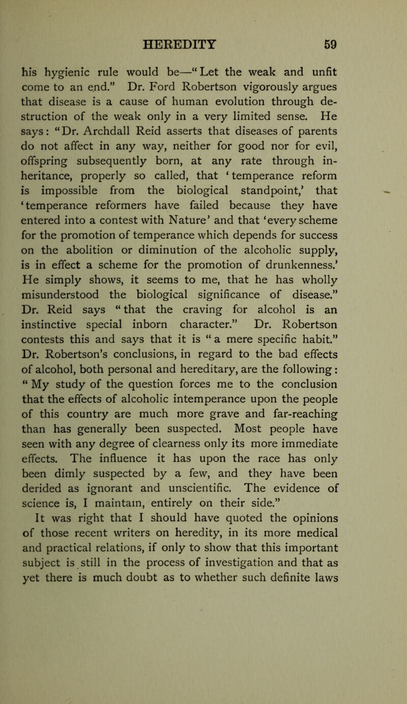 his hygienic rule would be—“Let the weak and unfit come to an end.” Dr. Ford Robertson vigorously argues that disease is a cause of human evolution through de- struction of the weak only in a very limited sense. He says: “Dr. Archdall Reid asserts that diseases,of parents do not affect in any way, neither for good nor for evil, offspring subsequently born, at any rate through in- heritance, properly so called, that ‘ temperance reform is impossible from the biological standpoint,* that ‘ temperance reformers have failed because they have entered into a contest with Nature’ and that ‘every scheme for the promotion of temperance which depends for success on the abolition or diminution of the alcoholic supply, is in effect a scheme for the promotion of drunkenness.’ He simply shows, it seems to me, that he has wholly misunderstood the biological significance of disease.” Dr. Reid says “ that the craving for alcohol is an instinctive special inborn character.” Dr. Robertson contests this and says that it is “ a mere specific habit.” Dr. Robertson’s conclusions, in regard to the bad effects of alcohol, both personal and hereditary, are the following: “ My study of the question forces me to the conclusion that the effects of alcoholic intemperance upon the people of this country are much more grave and far-reaching than has generally been suspected. Most people have seen with any degree of clearness only its more immediate effects. The influence it has upon the race has only been dimly suspected by a few, and they have been derided as ignorant and unscientific. The evidence of science is, I maintain, entirely on their side.” It was right that I should have quoted the opinions of those recent writers on heredity, in its more medical and practical relations, if only to show that this important subject is still in the process of investigation and that as yet there is much doubt as to whether such definite laws