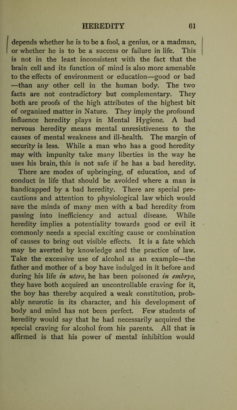 depends whether he is to be a fool, a genius, or a madman, or whether he is to be a success or failure in life. This is not in the least inconsistent with the fact that the brain cell and its function of mind is also more amenable to the effects of environment or education—good or bad —than any other cell in the human body. The two facts are not contradictory but complementary. They both are proofs of the high attributes of the highest bit of organized matter in Nature. They imply the profound influence heredity plays in Mental Hygiene. A bad nervous heredity means mental unresistiveness to the causes of mental weakness and ill-health. The margin of security is less. While a man who has a good heredity may with impunity take many liberties in the way he uses his brain, this is not safe if he has a bad heredity. There are modes of upbringing, of education, and of conduct in life that should be avoided where a man is handicapped by a bad heredity. There are special pre- cautions and attention to physiological law which would save the minds of many men with a bad heredity from passing into inefficiency and actual disease. While heredity implies a potentiality towards good or evil it commonly needs a special exciting cause or combination of causes to bring out visible effects. It is a fate which may be averted by knowledge and the practice of law. Take the excessive use of alcohol as an example—the father and mother of a boy have indulged in it before and during his life in utero^ he has been poisoned in e7nbry0y they have both acquired an uncontrollable craving for it, the boy has thereby acquired a weak constitution, prob- ably neurotic in its character, and his development of body and mind has not been perfect. Few students of heredity would say that he had necessarily acquired the special craving for alcohol from his parents. All that is affirmed is that his power of mental inhibition would