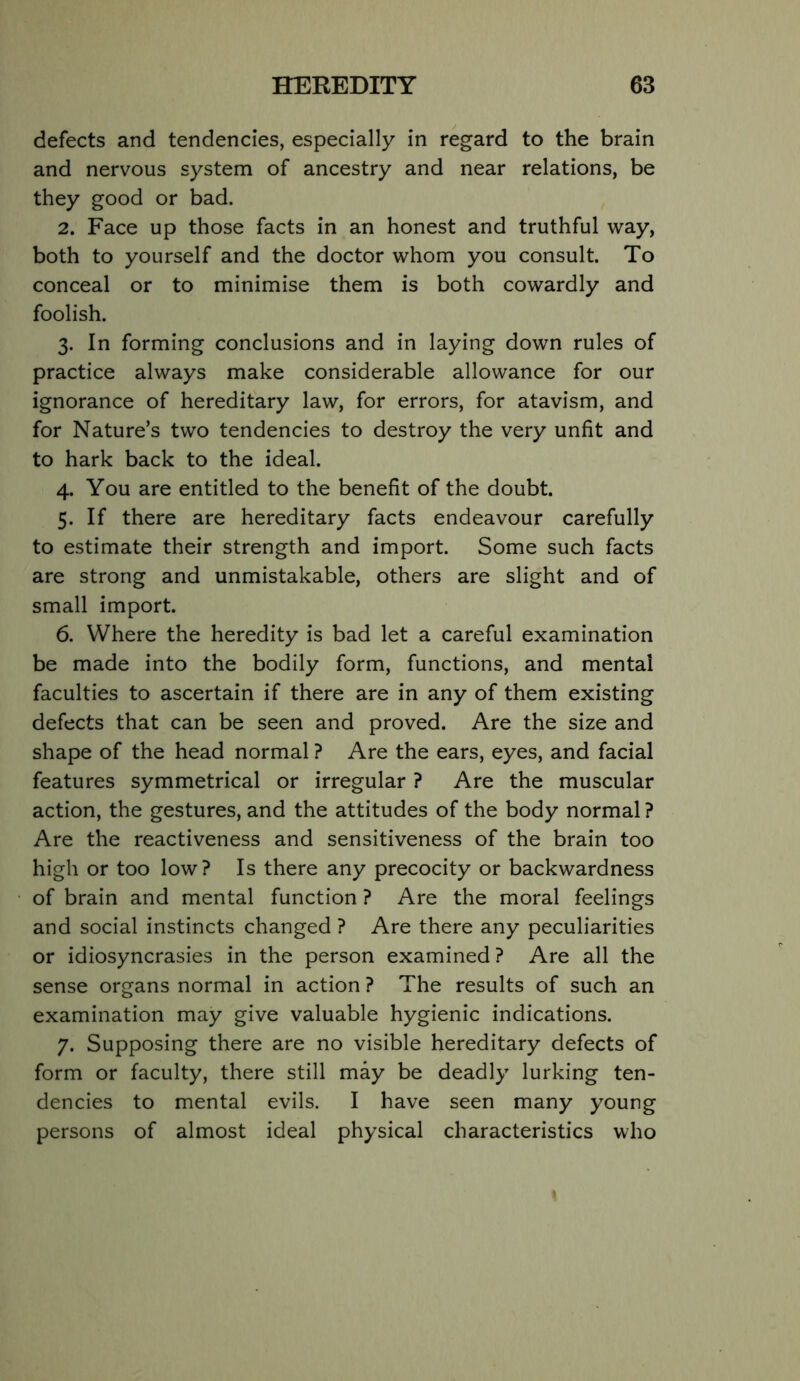 defects and tendencies, especially in regard to the brain and nervous system of ancestry and near relations, be they good or bad. 2. Face up those facts in an honest and truthful way, both to yourself and the doctor whom you consult. To conceal or to minimise them is both cowardly and foolish. 3. In forming conclusions and in laying down rules of practice always make considerable allowance for our ignorance of hereditary law, for errors, for atavism, and for Nature’s two tendencies to destroy the very unfit and to hark back to the ideal. 4. You are entitled to the benefit of the doubt. 5. If there are hereditary facts endeavour carefully to estimate their strength and import. Some such facts are strong and unmistakable, others are slight and of small import. 6. Where the heredity is bad let a careful examination be made into the bodily form, functions, and mental faculties to ascertain if there are in any of them existing defects that can be seen and proved. Are the size and shape of the head normal ? Are the ears, eyes, and facial features symmetrical or irregular ? Are the muscular action, the gestures, and the attitudes of the body normal ? Are the reactiveness and sensitiveness of the brain too high or too low? Is there any precocity or backwardness of brain and mental function ? Are the moral feelings and social instincts changed ? Are there any peculiarities or idiosyncrasies in the person examined ? Are all the sense organs normal in action ? The results of such an examination may give valuable hygienic indications. 7. Supposing there are no visible hereditary defects of form or faculty, there still may be deadly lurking ten- dencies to mental evils. I have seen many young persons of almost ideal physical characteristics who