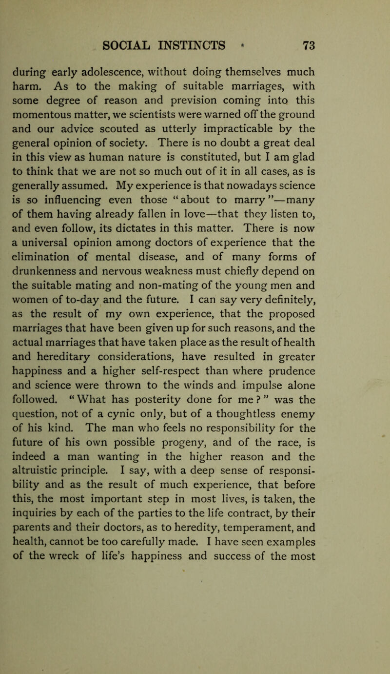 during early adolescence, without doing themselves much harm. As to the making of suitable marriages, with some degree of reason and prevision coming into this momentous matter, we scientists were warned off the ground and our advice scouted as utterly impracticable by the general opinion of society. There is no doubt a great deal in this view as human nature is constituted, but I am glad to think that we are not so much out of it in all cases, as is generally assumed. My experience is that nowadays science is so influencing even those “about to marry”—many of them having already fallen in love—that they listen to, and even follow, its dictates in this matter. There is now a universal opinion among doctors of experience that the elimination of mental disease, and of many forms of drunkenness and nervous weakness must chiefly depend on the suitable mating and non-mating of the young men and women of to-day and the future. I can say very definitely, as the result of my own experience, that the proposed marriages that have been given up for such reasons, and the actual marriages that have taken place as the result of health and hereditary considerations, have resulted in greater happiness and a higher self-respect than where prudence and science were thrown to the winds and impulse alone followed. “ What has posterity done for me ? ” was the question, not of a cynic only, but of a thoughtless enemy of his kind. The man who feels no responsibility for the future of his own possible progeny, and of the race, is indeed a man wanting in the higher reason and the altruistic principle. I say, with a deep sense of responsi- bility and as the result of much experience, that before this, the most important step in most lives, is taken, the inquiries by each of the parties to the life contract, by their parents and their doctors, as to heredity, temperament, and health, cannot be too carefully made. I have seen examples of the wreck of life’s happiness and success of the most