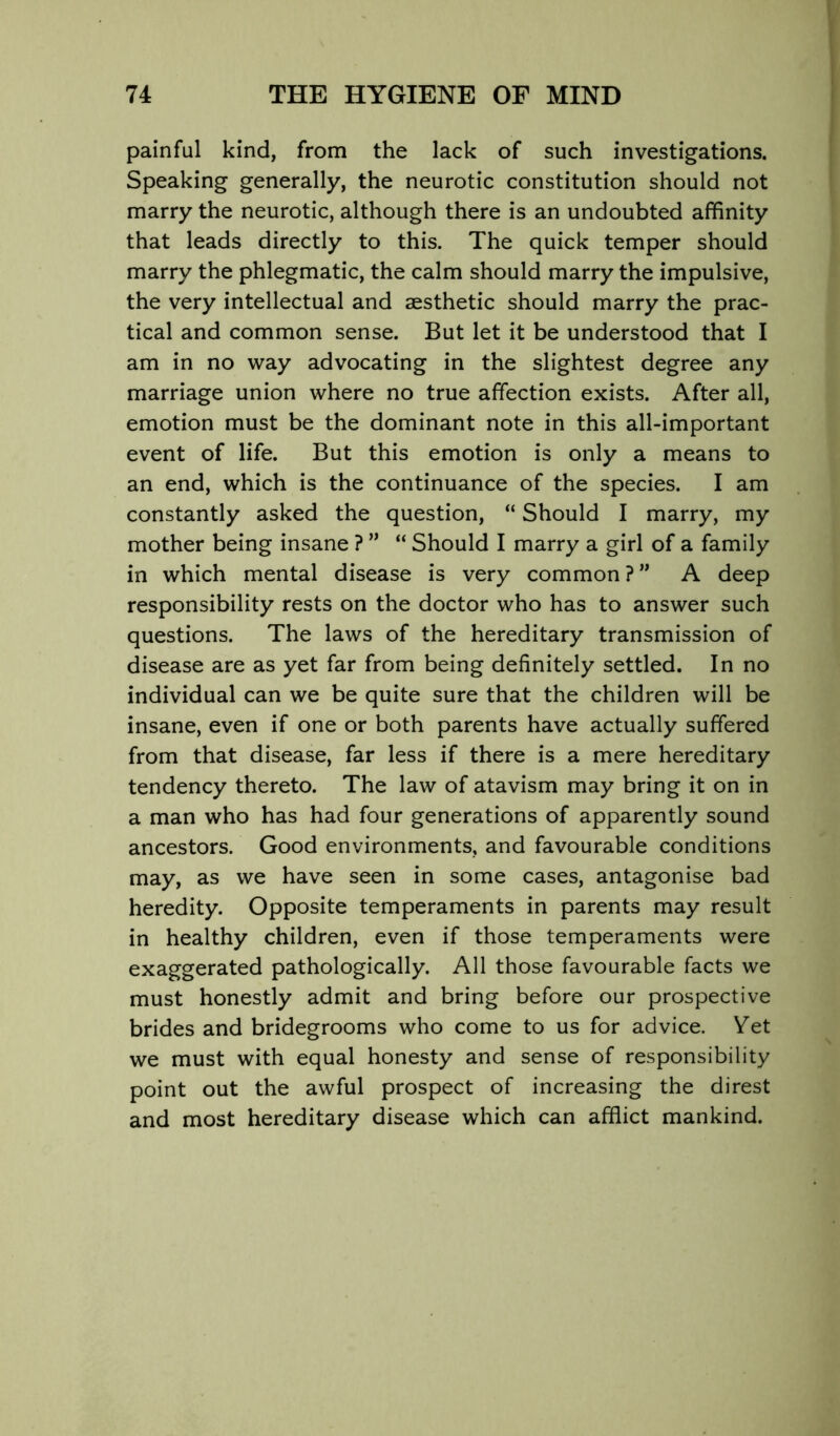 painful kind, from the lack of such investigations. Speaking generally, the neurotic constitution should not marry the neurotic, although there is an undoubted affinity that leads directly to this. The quick temper should marry the phlegmatic, the calm should marry the impulsive, the very intellectual and aesthetic should marry the prac- tical and common sense. But let it be understood that I am in no way advocating in the slightest degree any marriage union where no true affection exists. After all, emotion must be the dominant note in this all-important event of life. But this emotion is only a means to an end, which is the continuance of the species. I am constantly asked the question, “ Should I marry, my mother being insane ? ” “ Should I marry a girl of a family in which mental disease is very common ? ” A deep responsibility rests on the doctor who has to answer such questions. The laws of the hereditary transmission of disease are as yet far from being definitely settled. In no individual can we be quite sure that the children will be insane, even if one or both parents have actually suffered from that disease, far less if there is a mere hereditary tendency thereto. The law of atavism may bring it on in a man who has had four generations of apparently sound ancestors. Good environments, and favourable conditions may, as we have seen in some cases, antagonise bad heredity. Opposite temperaments in parents may result in healthy children, even if those temperaments were exaggerated pathologically. All those favourable facts we must honestly admit and bring before our prospective brides and bridegrooms who come to us for advice. Vet we must with equal honesty and sense of responsibility point out the awful prospect of increasing the direst and most hereditary disease which can afflict mankind.