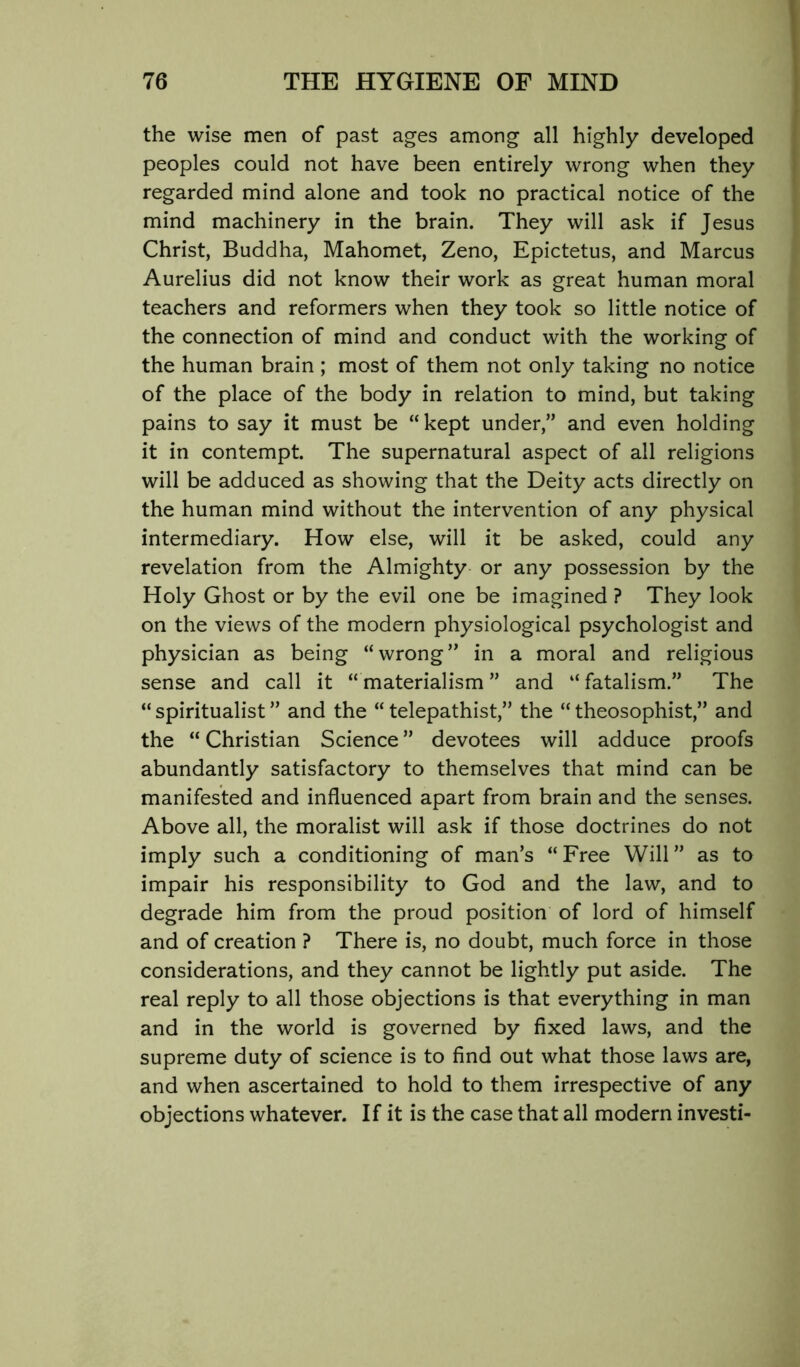 the wise men of past ages among all highly developed peoples could not have been entirely wrong when they regarded mind alone and took no practical notice of the mind machinery in the brain. They will ask if Jesus Christ, Buddha, Mahomet, Zeno, Epictetus, and Marcus Aurelius did not know their work as great human moral teachers and reformers when they took so little notice of the connection of mind and conduct with the working of the human brain ; most of them not only taking no notice of the place of the body in relation to mind, but taking pains to say it must be “ kept under,” and even holding it in contempt. The supernatural aspect of all religions will be adduced as showing that the Deity acts directly on the human mind without the intervention of any physical intermediary. How else, will it be asked, could any revelation from the Almighty or any possession by the Holy Ghost or by the evil one be imagined ? They look on the views of the modern physiological psychologist and physician as being “wrong” in a moral and religious sense and call it “ materialism ” and “ fatalism.” The “ spiritualist ” and the “ telepathist,” the “ theosophist,” and the “ Christian Science ” devotees will adduce proofs abundantly satisfactory to themselves that mind can be manifested and influenced apart from brain and the senses. Above all, the moralist will ask if those doctrines do not imply such a conditioning of man’s “ Free Will ” as to impair his responsibility to God and the law, and to degrade him from the proud position of lord of himself and of creation ? There is, no doubt, much force in those considerations, and they cannot be lightly put aside. The real reply to all those objections is that everything in man and in the world is governed by fixed laws, and the supreme duty of science is to find out what those laws are, and when ascertained to hold to them irrespective of any objections whatever. If it is the case that all modern investi-