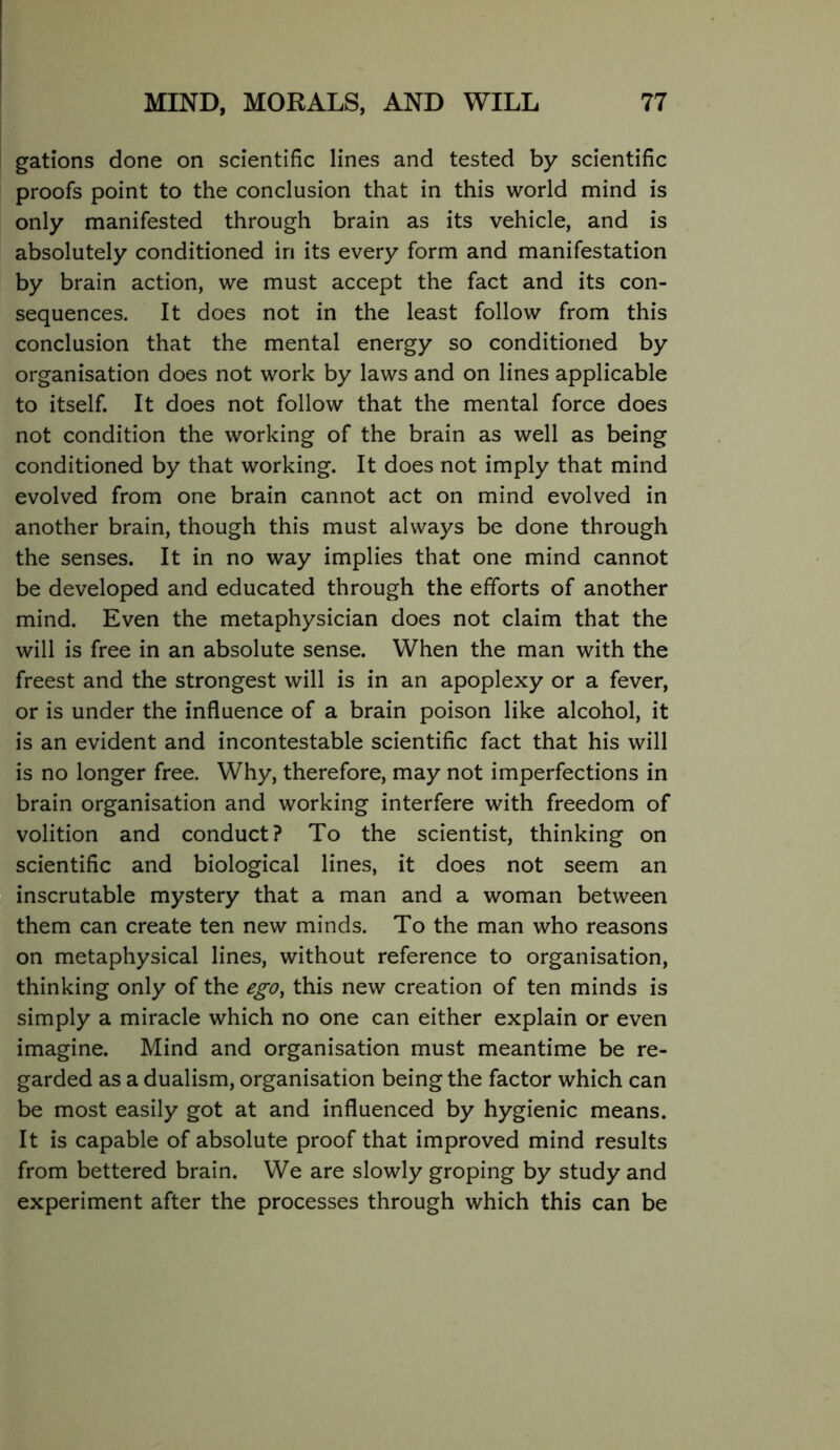 gations done on scientific lines and tested by scientific proofs point to the conclusion that in this world mind is only manifested through brain as its vehicle, and is absolutely conditioned in its every form and manifestation by brain action, we must accept the fact and its con- sequences. It does not in the least follow from this conclusion that the mental energy so conditioned by organisation does not work by laws and on lines applicable to itself. It does not follow that the mental force does not condition the working of the brain as well as being conditioned by that working. It does not imply that mind evolved from one brain cannot act on mind evolved in another brain, though this must always be done through the senses. It in no way implies that one mind cannot be developed and educated through the efforts of another mind. Even the metaphysician does not claim that the will is free in an absolute sense. When the man with the freest and the strongest will is in an apoplexy or a fever, or is under the influence of a brain poison like alcohol, it is an evident and incontestable scientific fact that his will is no longer free. Why, therefore, may not imperfections in brain organisation and working interfere with freedom of volition and conduct? To the scientist, thinking on scientific and biological lines, it does not seem an inscrutable mystery that a man and a woman between them can create ten new minds. To the man who reasons on metaphysical lines, without reference to organisation, thinking only of the ego^ this new creation of ten minds is simply a miracle which no one can either explain or even imagine. Mind and organisation must meantime be re- garded as a dualism, organisation being the factor which can be most easily got at and influenced by hygienic means. It is capable of absolute proof that improved mind results from bettered brain. We are slowly groping by study and experiment after the processes through which this can be