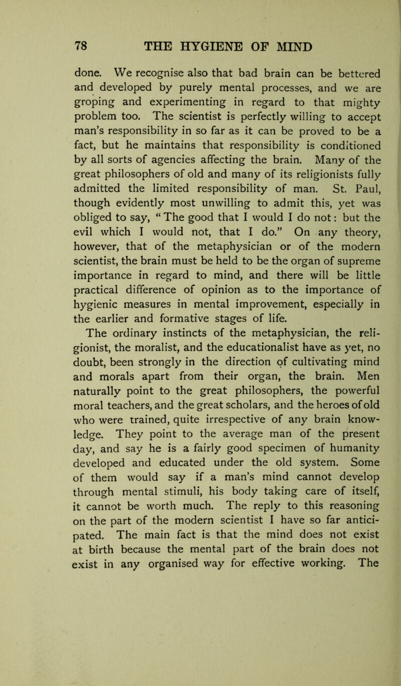 done. We recognise also that bad brain can be bettered and developed by purely mental processes, and we are groping and experimenting in regard to that mighty problem too. The scientist is perfectly willing to accept man’s responsibility in so far as it can be proved to be a fact, but he maintains that responsibility is conditioned by all sorts of agencies affecting the brain. Many of the great philosophers of old and many of its religionists fully admitted the limited responsibility of man. St. Paul, though evidently most unwilling to admit this, yet was obliged to say, “ The good that I would I do not: but the evil which I would not, that I do.” On any theory, however, that of the metaphysician or of the modern scientist, the brain must be held to be the organ of supreme importance in regard to mind, and there will be little practical difference of opinion as to the importance of hygienic measures in mental improvement, especially in the earlier and formative stages of life. The ordinary instincts of the metaphysician, the reli- gionist, the moralist, and the educationalist have as yet, no doubt, been strongly in the direction of cultivating mind and morals apart from their organ, the brain. Men naturally point to the great philosophers, the powerful moral teachers, and the great scholars, and the heroes of old who were trained, quite irrespective of any brain know- ledge. They point to the average man of the present day, and say he is a fairly good specimen of humanity developed and educated under the old system. Some of them would say if a man’s mind cannot develop through mental stimuli, his body taking care of itself, it cannot be worth much. The reply to this reasoning on the part of the modern scientist I have so far antici- pated. The main fact is that the mind does not exist at birth because the mental part of the brain does not exist in any organised way for effective working. The
