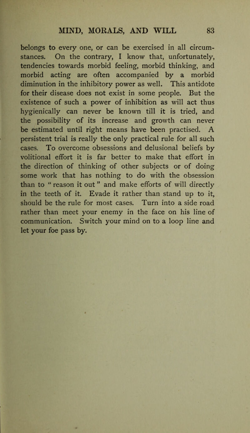 belongs to every one, or can be exercised in all circum- stances. On the contrary, I know that, unfortunately, tendencies towards morbid feeling, morbid thinking, and morbid acting are often accompanied by a morbid diminution in the inhibitory power as well. This antidote for their disease does not exist in some people. But the existence of such a power of inhibition as will act thus hygienically can never be known till it is tried, and the possibility of its increase and growth can never be estimated until right means have been practised. A persistent trial is really the only practical rule for all such cases. To overcome obsessions and delusional beliefs by volitional effort it is far better to make that effort in the direction of thinking of other subjects or of doing some work that has nothing to do with the obsession than to “ reason it out ” and make efforts of will directly in the teeth of it. Evade it rather than stand up to it, should be the rule for most cases. Turn into a side road rather than meet your enemy in the face on his line of communication. Switch your mind on to a loop line and let your foe pass by.