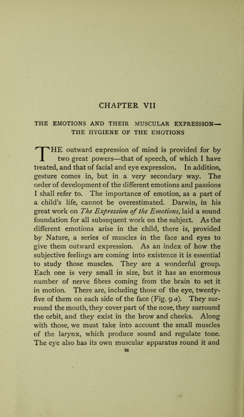 CHAPTER VII THE EMOTIONS AND THEIR MUSCULAR EXPRESSION— THE HYGIENE OF THE EMOTIONS HE outward expression of mind is provided for by two great powers—that of speech, of which I have treated, and that of facial and eye expression. In addition, gesture comes in, but in a very secondary way. The order of development of the different emotions and passions I shall refer to. The importance of emotion, as a part of a child’s life, cannot be overestimated. Darwin, in his great work on The Expression of the Emotionsa sound foundation for all subsequent work on the subject. As the different emotions arise in the child, there is, provided by Nature, a series of muscles in the face and eyes to give them outward expression. As an index of how the subjective feelings are coming into existence it is essential to study those muscles. They are a wonderful group. Each one is very small in size, but it has an enormous number of nerve fibres coming from the brain to set it in motion. There are, including those of the eye, twenty- five of them on each side of the face (Fig. 9 a). They sur- round the mouth, they cover part of the nose, they surround the orbit, and they exist in the brow and cheeks. Along with those, we must take into account the small muscles of the larynx, which produce sound and regulate tone. The eye also has its own muscular apparatus round it and