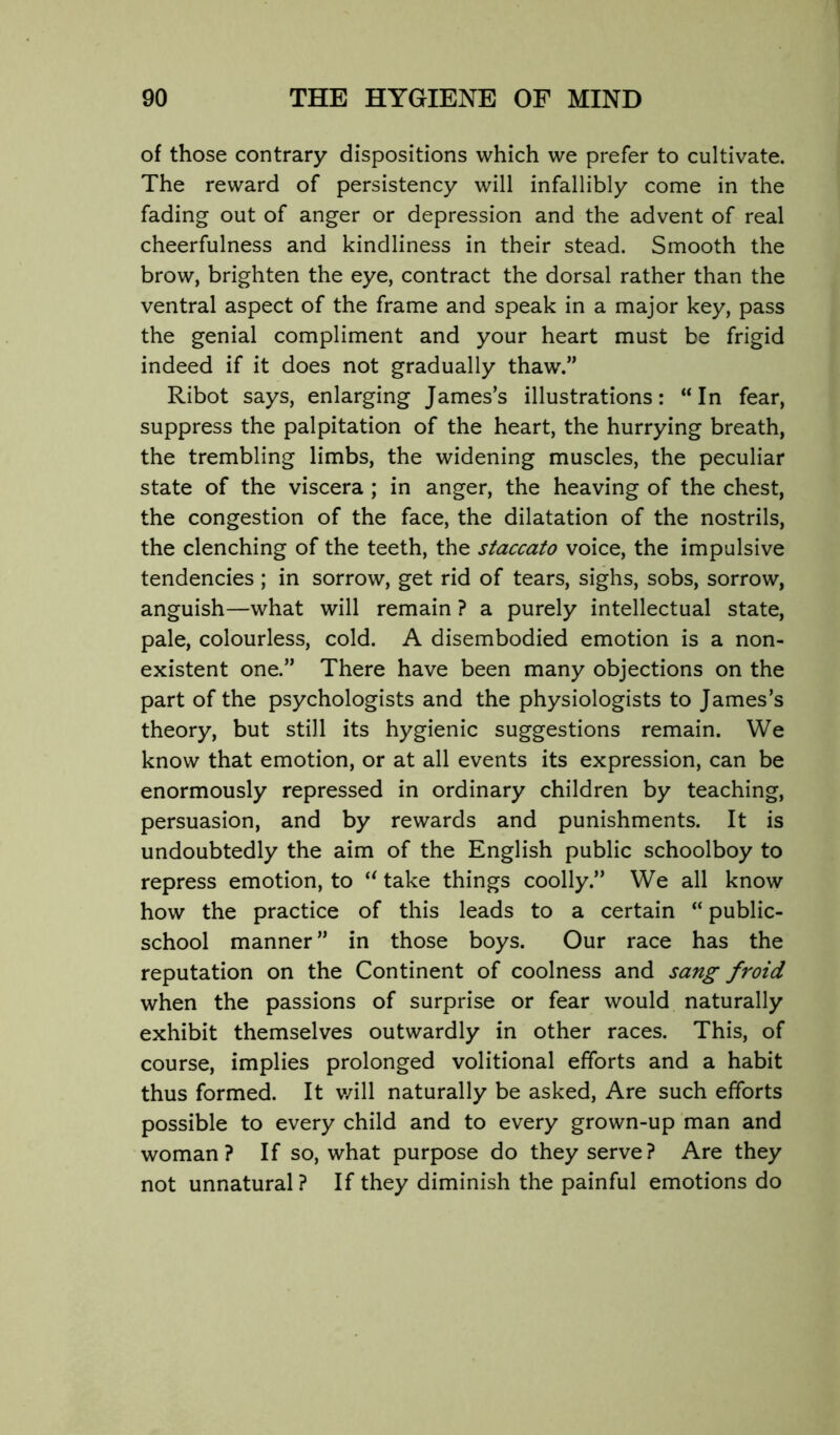 of those contrary dispositions which we prefer to cultivate. The reward of persistency will infallibly come in the fading out of anger or depression and the advent of real cheerfulness and kindliness in their stead. Smooth the brow, brighten the eye, contract the dorsal rather than the ventral aspect of the frame and speak in a major key, pass the genial compliment and your heart must be frigid indeed if it does not gradually thaw.” Ribot says, enlarging James’s illustrations: “In fear, suppress the palpitation of the heart, the hurrying breath, the trembling limbs, the widening muscles, the peculiar state of the viscera ; in anger, the heaving of the chest, the congestion of the face, the dilatation of the nostrils, the clenching of the teeth, the staccato voice, the impulsive tendencies; in sorrow, get rid of tears, sighs, sobs, sorrow, anguish—what will remain ? a purely intellectual state, pale, colourless, cold. A disembodied emotion is a non- existent one.” There have been many objections on the part of the psychologists and the physiologists to James’s theory, but still its hygienic suggestions remain. We know that emotion, or at all events its expression, can be enormously repressed in ordinary children by teaching, persuasion, and by rewards and punishments. It is undoubtedly the aim of the English public schoolboy to repress emotion, to “ take things coolly.” We all know how the practice of this leads to a certain “ public- school manner ” in those boys. Our race has the reputation on the Continent of coolness and sang froid when the passions of surprise or fear would naturally exhibit themselves outwardly in other races. This, of course, implies prolonged volitional efforts and a habit thus formed. It v/ill naturally be asked. Are such efforts possible to every child and to every grown-up man and woman? If so, what purpose do they serve? Are they not unnatural? If they diminish the painful emotions do