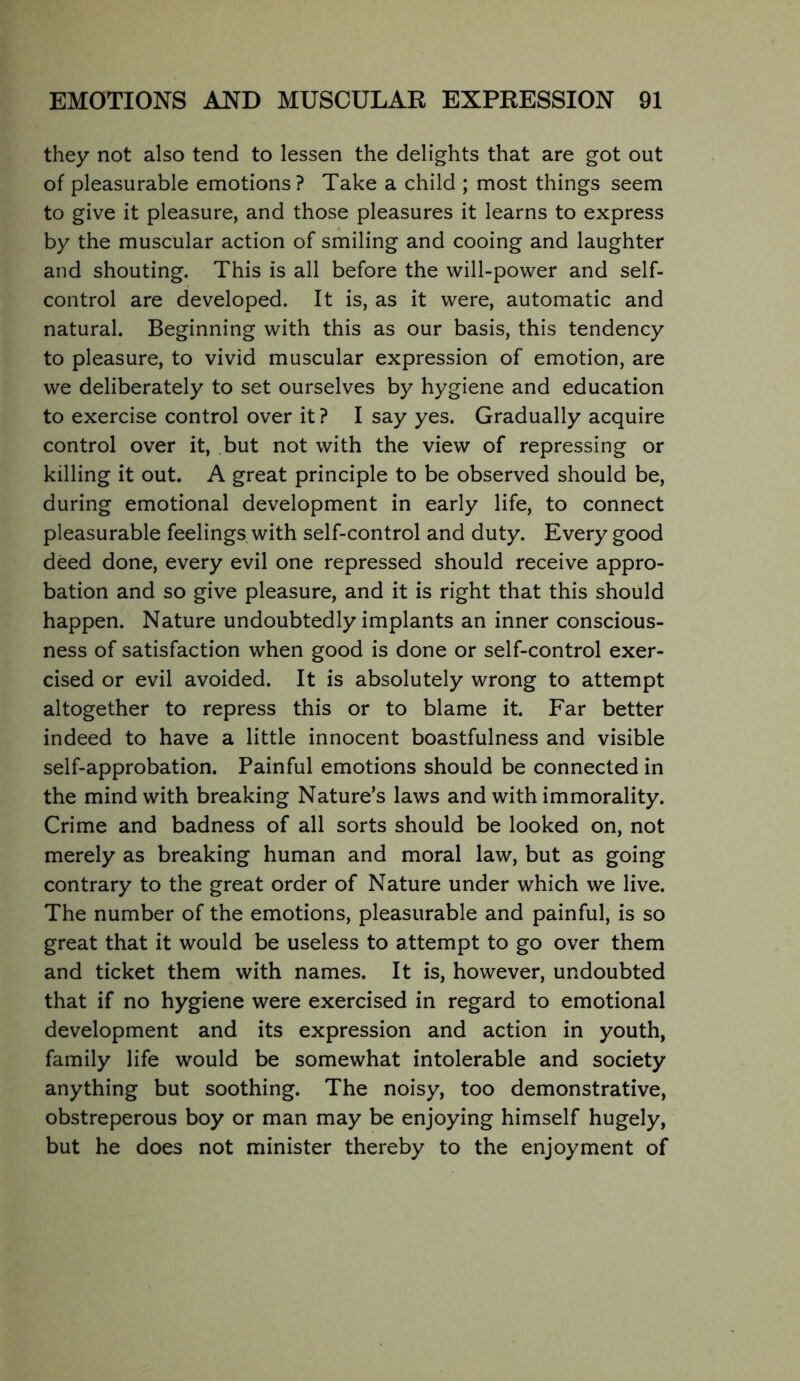 they not also tend to lessen the delights that are got out of pleasurable emotions? Take a child ; most things seem to give it pleasure, and those pleasures it learns to express by the muscular action of smiling and cooing and laughter and shouting. This is all before the will-power and self- control are developed. It is, as it were, automatic and natural. Beginning with this as our basis, this tendency to pleasure, to vivid muscular expression of emotion, are we deliberately to set ourselves by hygiene and education to exercise control over it ? I say yes. Gradually acquire control over it, but not with the view of repressing or killing it out. A great principle to be observed should be, during emotional development in early life, to connect pleasurable feelings with self-control and duty. Every good deed done, every evil one repressed should receive appro- bation and so give pleasure, and it is right that this should happen. Nature undoubtedly implants an inner conscious- ness of satisfaction when good is done or self-control exer- cised or evil avoided. It is absolutely wrong to attempt altogether to repress this or to blame it. Far better indeed to have a little innocent boastfulness and visible self-approbation. Painful emotions should be connected in the mind with breaking Nature’s laws and with immorality. Crime and badness of all sorts should be looked on, not merely as breaking human and moral law, but as going contrary to the great order of Nature under which we live. The number of the emotions, pleasurable and painful, is so great that it would be useless to attempt to go over them and ticket them with names. It is, however, undoubted that if no hygiene were exercised in regard to emotional development and its expression and action in youth, family life would be somewhat intolerable and society anything but soothing. The noisy, too demonstrative, obstreperous boy or man may be enjoying himself hugely, but he does not minister thereby to the enjoyment of