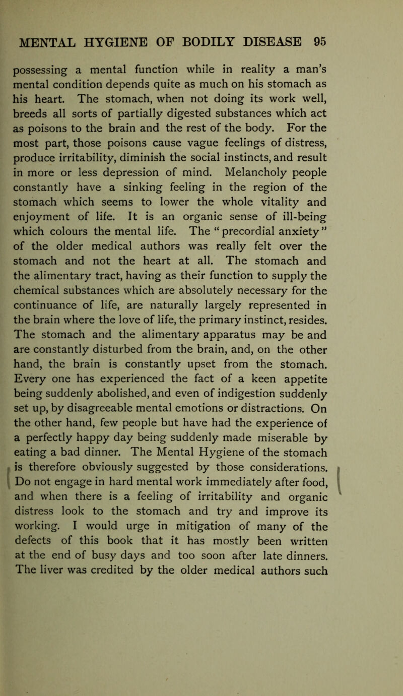 r possessing a mental function while in reality a man’s I mental condition depends quite as much on his stomach as I his heart. The stomach, when not doing its work well, breeds all sorts of partially digested substances which act [ as poisons to the brain and the rest of the body. For the I most part, those poisons cause vague feelings of distress, f produce irritability, diminish the social instincts, and result [ in more or less depression of mind. Melancholy people constantly have a sinking feeling in the region of the stomach which seems to lower the whole vitality and enjoyment of life. It is an organic sense of ill-being which colours the mental life. The “ precordial anxiety ” of the older medical authors was really felt over the stomach and not the heart at all. The stomach and the alimentary tract, having as their function to supply the chemical substances which are absolutely necessary for the continuance of life, are naturally largely represented in \ the brain where the love of life, the primary instinct, resides. ' The stomach and the alimentary apparatus may be and are constantly disturbed from the brain, and, on the other hand, the brain is constantly upset from the stomach. Every one has experienced the fact of a keen appetite being suddenly abolished, and even of indigestion suddenly set up, by disagreeable mental emotions or distractions. On the other hand, few people but have had the experience of a perfectly happy day being suddenly made miserable by eating a bad dinner. The Mental Hygiene of the stomach ^ is therefore obviously suggested by those considerations. y Do not engage in hard mental work immediately after food, and when there is a feeling of irritability and organic distress look to the stomach and try and improve its working. I would urge in mitigation of many of the defects of this book that it has mostly been written at the end of busy days and too soon after late dinners. The liver was credited by the older medical authors such