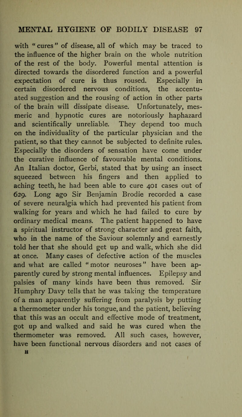 with “ cures ” of disease, all of which may be traced to the influence of the higher brain on the whole nutrition of the rest of the body. Powerful mental attention is directed towards the disordered function and a powerful expectation of cure is thus roused. Especially in certain disordered nervous conditions, the accentu- ated suggestion and the rousing of action in other parts of the brain will dissipate disease. Unfortunately, mes- meric and hypnotic cures are notoriously haphazard and scientifically unreliable. They depend too much on the individuality of the particular physician and the patient, so that they cannot be subjected to definite rules. Especially the disorders of sensation have come under the curative influence of favourable mental conditions. An Italian doctor, Gerbi, stated that by using an insect squeezed between his fingers and then applied to aching teeth, he had been able to cure 401 cases out of 629. Long ago Sir Benjamin Brodie recorded a case of severe neuralgia which had prevented his patient from walking for years and which he had failed to cure by ordinary medical means. The patient happened to have a spiritual instructor of strong character and great faith, who in the name of the Saviour solemnly and earnestly told her that she should get up and walk, which she did at once. Many cases of defective action of the muscles and what are called “ motor neuroses ” have been ap- parently cured by strong mental influences. Epilepsy and palsies of many kinds have been thus removed. Sir Humphry Davy tells that he was taking the temperature of a man apparently suffering from paralysis by putting a thermometer under his tongue, and the patient, believing that this was an occult and effective mode of treatment, got up and walked and said he was cured when the thermometer was removed. All such cases, however, have been functional nervous disorders and not cases of H