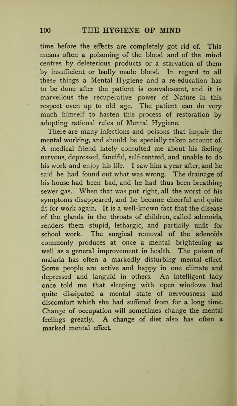 time before the effects are completely got rid of. This means often a poisoning of the blood and of the mind centres by deleterious products or a starvation of them by insufficient or badly made blood. In regard to all these things a Mental Hygiene and a re-education has to be done after the patient is convalescent, and it is marvellous the recuperative power of Nature in this respect even up to old age. The patient can do very much himself to hasten this process of restoration by adopting rational rules of Mental Hygiene. There are many infections and poisons that impair the mental working, and should be specially taken account of. A medical friend lately consulted me about his feeling nervous, depressed, fanciful, self-centred, and unable to do his work and enjoy his life. I saw him a year after, and he said he had found out what was wrong. The drainage of his house had been bad, and he had thus been breathing sewer gas. When that was put right, all the worst of his symptoms disappeared, and he became cheerful and quite fit for work again. It is a well-known fact that the disease of the glands in the throats of children, called adenoids, renders them stupid, lethargic, and partially unfit for school work. The surgical removal of the adenoids commonly produces at once a mental brightening as well as a general improvement in health. The poison of malaria has often a markedly disturbing mental effect. Some people are active and happy in one climate and depressed and languid in others. An intelligent lady once told me that sleeping with open windows had quite dissipated a mental state of nervousness and discomfort which she had suffered from for a long time. Change of occupation will sometimes change the mental feelings greatly. A change of diet also has often a marked mental effect.