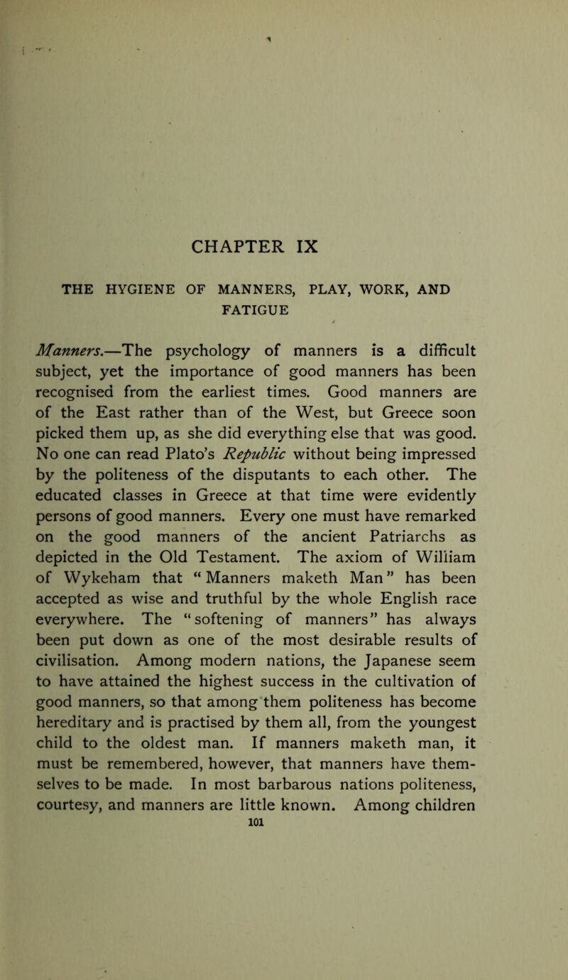 CHAPTER IX THE HYGIENE OF MANNERS, PLAY, WORK, AND FATIGUE Manners.—The psychology of manners is a difficult subject, yet the importance of good manners has been recognised from the earliest times. Good manners are of the East rather than of the West, but Greece soon picked them up, as she did everything else that was good. No one can read Plato’s Republic without being impressed by the politeness of the disputants to each other. The educated classes in Greece at that time were evidently persons of good manners. Every one must have remarked on the good manners of the ancient Patriarchs as depicted in the Old Testament. The axiom of William of Wykeham that “ Manners maketh Man ” has been accepted as wise and truthful by the whole English race everywhere. The “softening of manners” has always been put down as one of the most desirable results of civilisation. Among modern nations, the Japanese seem to have attained the highest success in the cultivation of good manners, so that among'them politeness has become hereditary and is practised by them all, from the youngest child to the oldest man. If manners maketh man, it must be remembered, however, that manners have them- selves to be made. In most barbarous nations politeness, courtesy, and manners are little known. Among children