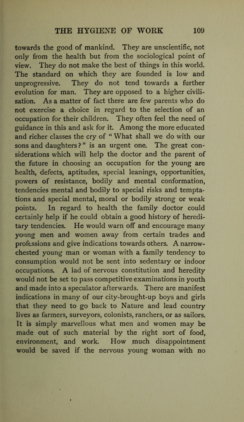 towards the good of mankind. They are unscientific, not only from the health but from the sociological point of view. They do not make the best of things in this world. The standard on which they are founded is low and unprogressive. They do not tend towards a further evolution for man. They are opposed to a higher civili- sation. As a matter of fact there are few parents who do not exercise a choice in regard to the selection of an occupation for their children. They often feel the need of guidance in this and ask for it. Among the more educated and richer classes the cry of “ What shall we do with our sons and daughters ? ” is an urgent one. The great con- siderations which will help the doctor and the parent of the future in choosing an occupation for the young are health, defects, aptitudes, special leanings, opportunities, powers of resistance, bodily and mental conformation, tendencies mental and bodily to special risks and tempta- tions and special mental, moral or bodily strong or weak points. In regard to health the family doctor could certainly help if he could obtain a good history of heredi- tary tendencies. He would warn off and encourage many young men and women away from certain trades and professions and give indications towards others. A narrow- chested young man or woman with a family tendency to consumption would not be sent into sedentary or indoor occupations. A lad of nervous constitution and heredity would not be set to pass competitive examinations in youth and made into a speculator afterwards. There are manifest indications in many of our city-brought-up boys and girls that they need to go back to Nature and lead country lives as farmers, surveyors, colonists, ranchers, or as sailors. It is simply marvellous what men and women may be made out of such material by the right sort of food, environment, and work. How much disappointment would be saved if the nervous young woman with no