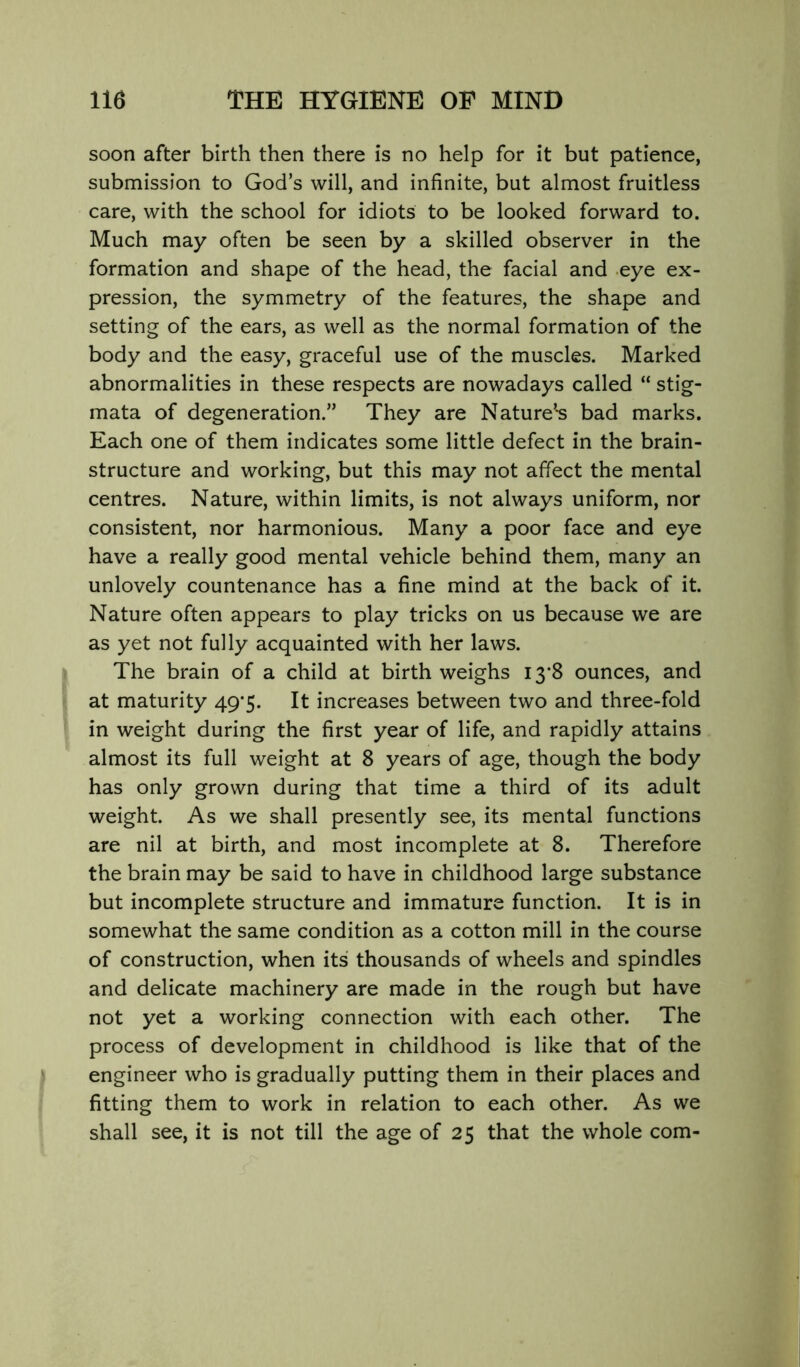 soon after birth then there is no help for it but patience, submission to God’s will, and infinite, but almost fruitless care, with the school for idiots to be looked forward to. Much may often be seen by a skilled observer in the formation and shape of the head, the facial and eye ex- pression, the symmetry of the features, the shape and setting of the ears, as well as the normal formation of the body and the easy, graceful use of the muscles. Marked abnormalities in these respects are nowadays called “ stig- mata of degeneration.” They are Nature’*s bad marks. Each one of them indicates some little defect in the brain- structure and working, but this may not affect the mental centres. Nature, within limits, is not always uniform, nor consistent, nor harmonious. Many a poor face and eye have a really good mental vehicle behind them, many an unlovely countenance has a fine mind at the back of it. Nature often appears to play tricks on us because we are as yet not fully acquainted with her laws. The brain of a child at birth weighs I3‘8 ounces, and at maturity 49*5. It increases between two and three-fold in weight during the first year of life, and rapidly attains almost its full weight at 8 years of age, though the body has only grown during that time a third of its adult weight. As we shall presently see, its mental functions are nil at birth, and most incomplete at 8. Therefore the brain may be said to have in childhood large substance but incomplete structure and immature function. It is in somewhat the same condition as a cotton mill in the course of construction, when its thousands of wheels and spindles and delicate machinery are made in the rough but have not yet a working connection with each other. The process of development in childhood is like that of the engineer who is gradually putting them in their places and fitting them to work in relation to each other. As we shall see, it is not till the age of 25 that the whole com-