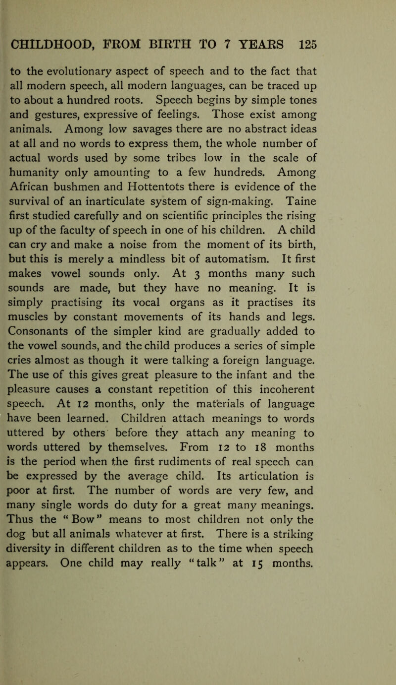 to the evolutionary aspect of speech and to the fact that all modern speech, all modern languages, can be traced up to about a hundred roots. Speech begins by simple tones and gestures, expressive of feelings. Those exist among animals. Among low savages there are no abstract ideas at all and no words to express them, the whole number of actual words used by some tribes low in the scale of humanity only amounting to a few hundreds. Among African bushmen and Hottentots there is evidence of the survival of an inarticulate system of sign-making. Taine first studied carefully and on scientific principles the rising up of the faculty of speech in one of his children. A child can cry and make a noise from the moment of its birth, but this is merely a mindless bit of automatism. It first makes vowel sounds only. At 3 months many such sounds are made, but they have no meaning. It is simply practising its vocal organs as it practises its muscles by constant movements of its hands and legs. Consonants of the simpler kind are gradually added to the vowel sounds, and the child produces a series of simple cries almost as though it were talking a foreign language. The use of this gives great pleasure to the infant and the pleasure causes a constant repetition of this incoherent speech. At 12 months, only the materials of language have been learned. Children attach meanings to words uttered by others before they attach any meaning to words uttered by themselves. From 12 to 18 months is the period when the first rudiments of real speech can be expressed by the average child. Its articulation is poor at first. The number of words are very few, and many single words do duty for a great many meanings. Thus the “Bow” means to most children not only the dog but all animals whatever at first. There is a striking diversity in different children as to the time when speech appears. One child may really “talk” at 15 months.