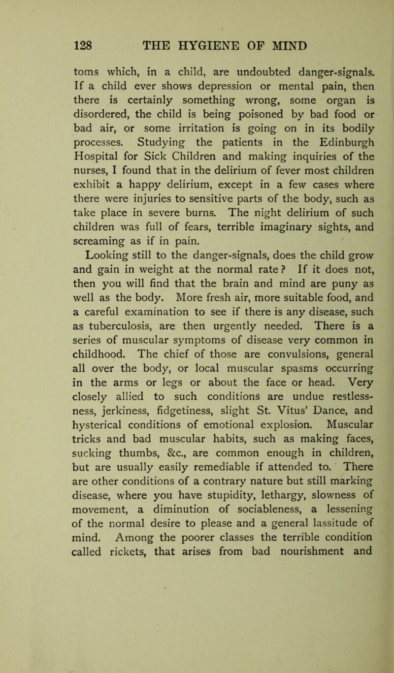 toms which, in a child, are undoubted danger-signals. If a child ever shows depression or mental pain, then there is certainly something wrong, some organ is disordered, the child is being poisoned by bad food or bad air, or some irritation is going on in its bodily processes. Studying the patients in the Edinburgh Hospital for Sick Children and making inquiries of the nurses, I found that in the delirium of fever most children exhibit a happy delirium, except in a few cases where there were injuries to sensitive parts of the body, such as take place in severe burns. The night delirium of such children was full of fears, terrible imaginary sights, and screaming as if in pain. Looking still to the danger-signals, does the child grow and gain in weight at the normal rate? If it does not, then you will find that the brain and mind are puny as well as the body. More fresh air, more suitable food, and a careful examination to see if there is any disease, such as tuberculosis, are then urgently needed. There is a series of muscular symptoms of disease very common in childhood. The chief of those are convulsions, general all over the body, or local muscular spasms occurring in the arms or legs or about the face or head. Very closely allied to such conditions are undue restless- ness, jerkiness, fidgetiness, slight St. Vitus’ Dance, and hysterical conditions of emotional explosion. Muscular tricks and bad muscular habits, such as making faces, sucking thumbs, &c., are common enough in children, but are usually easily remediable if attended to. ‘ There are other conditions of a contrary nature but still marking disease, where you have stupidity, lethargy, slowness of movement, a diminution of sociableness, a lessening of the normal desire to please and a general lassitude of mind. Among the poorer classes the terrible condition called rickets, that arises from bad nourishment and