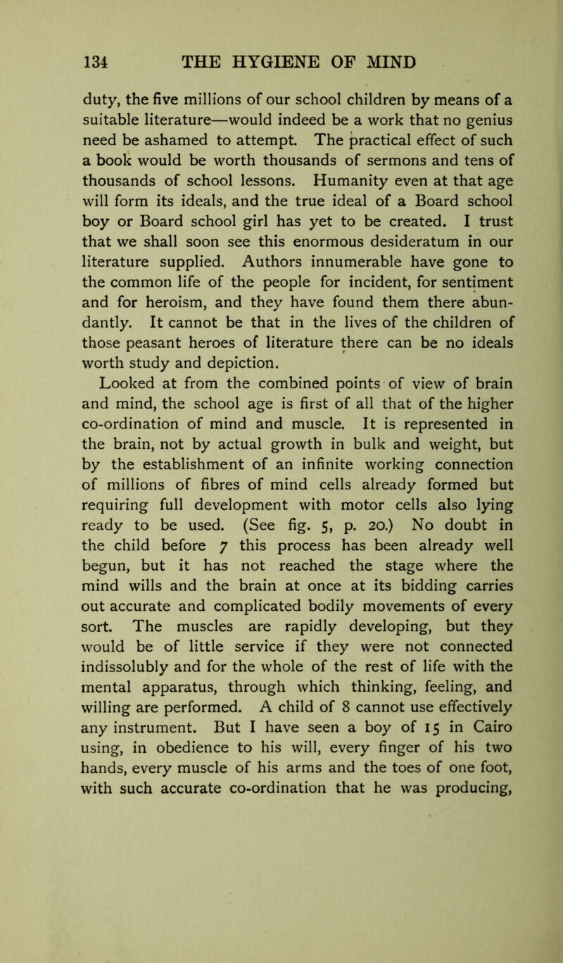 duty, the five millions of our school children by means of a suitable literature—would indeed be a work that no genius need be ashamed to attempt. The practical effect of such a book would be worth thousands of sermons and tens of thousands of school lessons. Humanity even at that age will form its ideals, and the true ideal of a Board school boy or Board school girl has yet to be created. I trust that we shall soon see this enormous desideratum in our literature supplied. Authors innumerable have gone to the common life of the people for incident, for sentiment and for heroism, and they have found them there abun- dantly. It cannot be that in the lives of the children of those peasant heroes of literature there can be no ideals worth study and depiction. Looked at from the combined points of view of brain and mind, the school age is first of all that of the higher co-ordination of mind and muscle. It is represented in the brain, not by actual growth in bulk and weight, but by the establishment of an infinite working connection of millions of fibres of mind cells already formed but requiring full development with motor cells also lying ready to be used. (See fig. 5, p. 20.) No doubt in the child before 7 this process has been already well begun, but it has not reached the stage where the mind wills and the brain at once at its bidding carries out accurate and complicated bodily movements of every sort. The muscles are rapidly developing, but they would be of little service if they were not connected indissolubly and for the whole of the rest of life with the mental apparatus, through which thinking, feeling, and willing are performed. A child of 8 cannot use effectively any instrument. But I have seen a boy of 15 in Cairo using, in obedience to his will, every finger of his two hands, every muscle of his arms and the toes of one foot, with such accurate co-ordination that he was producing,