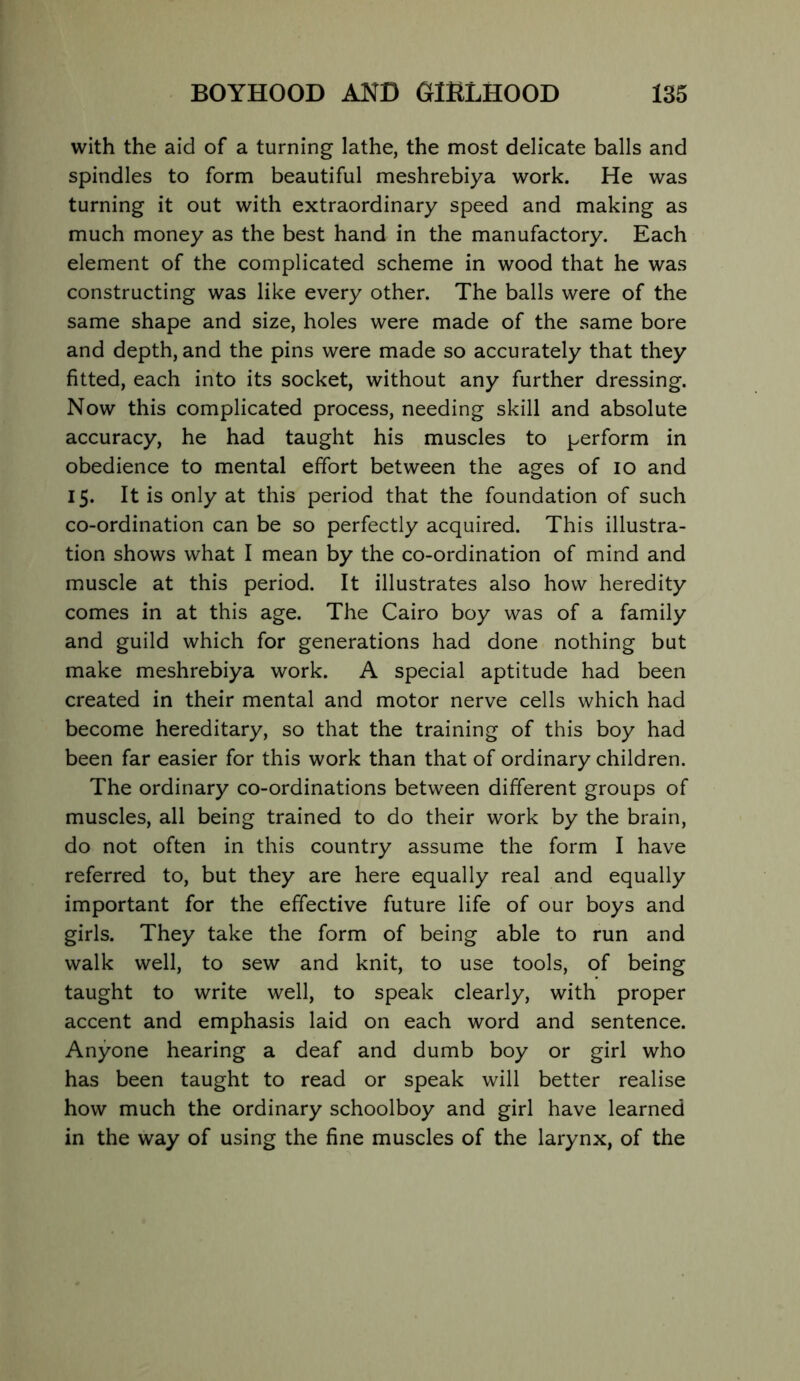 with the aid of a turning lathe, the most delicate balls and spindles to form beautiful meshrebiya work. He was turning it out with extraordinary speed and making as much money as the best hand in the manufactory. Each element of the complicated scheme in wood that he was constructing was like every other. The balls were of the same shape and size, holes were made of the same bore and depth, and the pins were made so accurately that they fitted, each into its socket, without any further dressing. Now this complicated process, needing skill and absolute accuracy, he had taught his muscles to perform in obedience to mental effort between the ages of lo and 15. It is only at this period that the foundation of such co-ordination can be so perfectly acquired. This illustra- tion shows what I mean by the co-ordination of mind and muscle at this period. It illustrates also how heredity comes in at this age. The Cairo boy was of a family and guild which for generations had done nothing but make meshrebiya work. A special aptitude had been created in their mental and motor nerve cells which had become hereditary, so that the training of this boy had been far easier for this work than that of ordinary children. The ordinary co-ordinations between different groups of muscles, all being trained to do their work by the brain, do not often in this country assume the form I have referred to, but they are here equally real and equally important for the effective future life of our boys and girls. They take the form of being able to run and walk well, to sew and knit, to use tools, of being taught to write well, to speak clearly, with proper accent and emphasis laid on each word and sentence. Anyone hearing a deaf and dumb boy or girl who has been taught to read or speak will better realise how much the ordinary schoolboy and girl have learned in the way of using the fine muscles of the larynx, of the