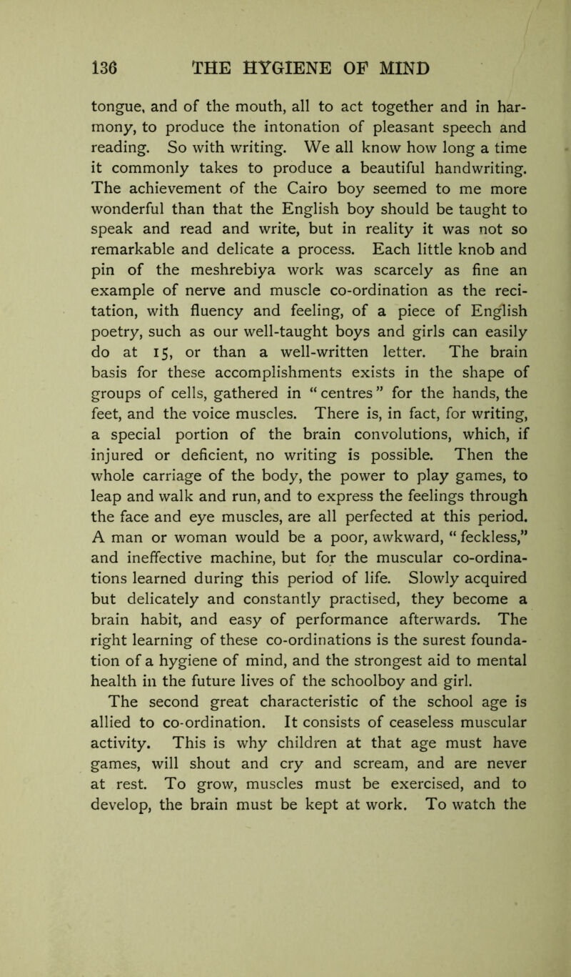 tongue, and of the mouth, all to act together and in har- mony, to produce the intonation of pleasant speech and reading. So with writing. We all know how long a time it commonly takes to produce a beautiful handwriting. The achievement of the Cairo boy seemed to me more wonderful than that the English boy should be taught to speak and read and write, but in reality it was not so remarkable and delicate a process. Each little knob and pin of the meshrebiya work was scarcely as fine an example of nerve and muscle co-ordination as the reci- tation, with fluency and feeling, of a piece of English poetry, such as our well-taught boys and girls can easily do at 15, or than a well-written letter. The brain basis for these accomplishments exists in the shape of groups of cells, gathered in “ centres ” for the hands, the feet, and the voice muscles. There is, in fact, for writing, a special portion of the brain convolutions, which, if injured or deficient, no writing is possible. Then the whole carriage of the body, the power to play games, to leap and walk and run, and to express the feelings through the face and eye muscles, are all perfected at this period. A man or woman would be a poor, awkward, “ feckless,” and ineffective machine, but for the muscular co-ordina- tions learned during this period of life. Slowly acquired but delicately and constantly practised, they become a brain habit, and easy of performance afterwards. The right learning of these co-ordinations is the surest founda- tion of a hygiene of mind, and the strongest aid to mental health in the future lives of the schoolboy and girl. The second great characteristic of the school age is allied to co-ordination. It consists of ceaseless muscular activity. This is why children at that age must have games, will shout and cry and scream, and are never at rest. To grow, muscles must be exercised, and to develop, the brain must be kept at work. To watch the