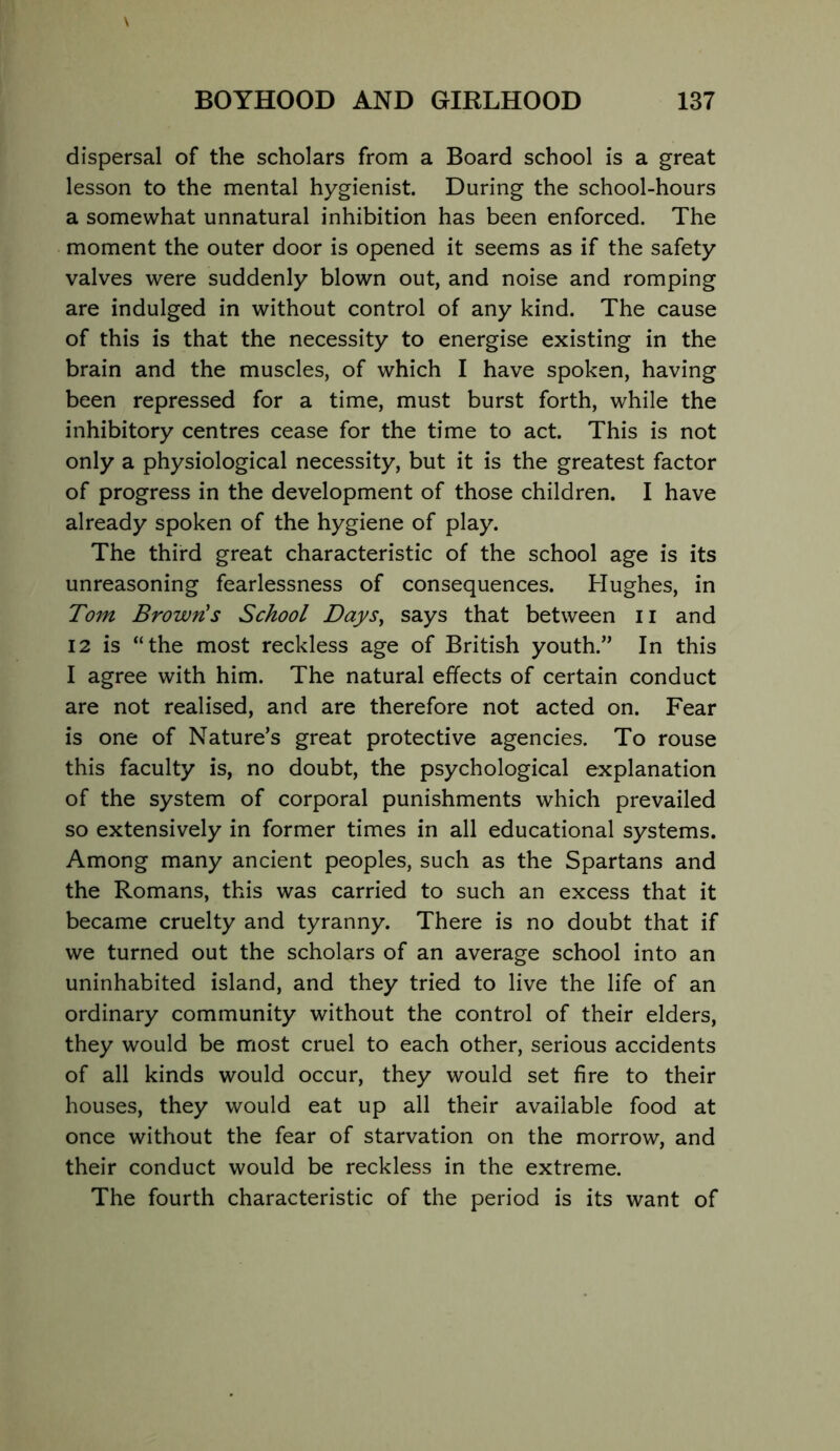 dispersal of the scholars from a Board school is a great lesson to the mental hygienist. During the school-hours a somewhat unnatural inhibition has been enforced. The moment the outer door is opened it seems as if the safety valves were suddenly blown out, and noise and romping are indulged in without control of any kind. The cause of this is that the necessity to energise existing in the brain and the muscles, of which I have spoken, having been repressed for a time, must burst forth, while the inhibitory centres cease for the time to act. This is not only a physiological necessity, but it is the greatest factor of progress in the development of those children. I have already spoken of the hygiene of play. The third great characteristic of the school age is its unreasoning fearlessness of consequences. Hughes, in To7n Brown's School Daj/s, says that between ii and 12 is “the most reckless age of British youth.” In this I agree with him. The natural effects of certain conduct are not realised, and are therefore not acted on. Fear is one of Nature’s great protective agencies. To rouse this faculty is, no doubt, the psychological explanation of the system of corporal punishments which prevailed so extensively in former times in all educational systems. Among many ancient peoples, such as the Spartans and the Romans, this was carried to such an excess that it became cruelty and tyranny. There is no doubt that if we turned out the scholars of an average school into an uninhabited island, and they tried to live the life of an ordinary community without the control of their elders, they would be most cruel to each other, serious accidents of all kinds would occur, they would set fire to their houses, they would eat up all their available food at once without the fear of starvation on the morrow, and their conduct would be reckless in the extreme. The fourth characteristic of the period is its want of