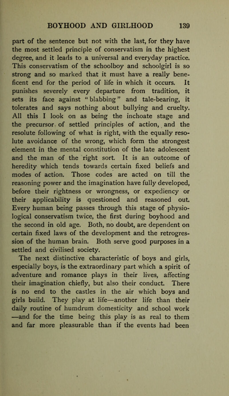 part of the sentence but not with the last, for they have the most settled principle of conservatism in the highest degree, and it leads to a universal and everyday practice. This conservatism of the schoolboy and schoolgirl is so strong and so marked that it must have a really bene- ficent end for the period of life in which it occurs. It punishes severely every departure from tradition, it sets its face against “ blabbing ” and tale-bearing, it tolerates and says nothing about bullying and cruelty. All this I look on as being the inchoate stage and the precursor, of settled principles of action, and the resolute following of what is right, with the equally reso- lute avoidance of the wrong, which form the strongest element in the mental constitution of the late adolescent and the man of the right sort. It is an outcome of heredity which tends towards certain fixed beliefs and modes of action. Those codes are acted on till the reasoning power and the imagination have fully developed, before their rightness or wrongness, or expediency or their applicability is questioned and reasoned out. Every human being passes through this stage of physio- logical conservatism twice, the first during boyhood and the second in old age. Both, no doubt, are dependent on certain fixed laws of the development and the retrogres- sion of the human brain. Both serve good purposes in a settled and civilised society. The next distinctive characteristic of boys and girls, especially boys, is the extraordinary part which a spirit of adventure and romance plays in their lives, affecting their imagination chiefly, but also their conduct. There is no end to the castles in the air which boys and girls build. They play at life—another life than their daily routine of humdrum domesticity and school work —and for the time being this play is as real to them and far more pleasurable than if the events had been