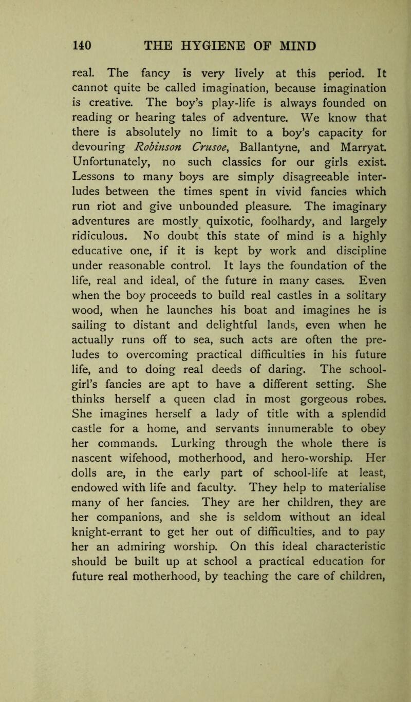 real. The fancy is very lively at this period. It cannot quite be called imagination, because imagination is creative. The boy’s play-life is always founded on reading or hearing tales of adventure. We know that there is absolutely no limit to a boy’s capacity for devouring Robinson Crusoe^ Ballantyne, and Marryat. Unfortunately, no such classics for our girls exist. Lessons to many boys are simply disagreeable inter- ludes between the times spent in vivid fancies which run riot and give unbounded pleasure. The imaginary adventures are mostly quixotic, foolhardy, and largely ridiculous. No doubt this state of mind is a highly educative one, if it is kept by work and discipline under reasonable control. It lays the foundation of the life, real and ideal, of the future in many cases. Even when the boy proceeds to build real castles in a solitary wood, when he launches his boat and imagines he is sailing to distant and delightful lands, even when he actually runs off to sea, such acts are often the pre- ludes to overcoming practical difficulties in his future life, and to doing real deeds of daring. The school- girl’s fancies are apt to have a different setting. She thinks herself a queen clad in most gorgeous robes. She imagines herself a lady of title with a splendid castle for a home, and servants innumerable to obey her commands. Lurking through the whole there is nascent wifehood, motherhood, and hero-worship. Her dolls are, in the early part of school-life at least, endowed with life and faculty. They help to materialise many of her fancies. They are her children, they are her companions, and she is seldom without an ideal knight-errant to get her out of difficulties, and to pay her an admiring worship. On this ideal characteristic should be built up at school a practical education for future real motherhood, by teaching the care of children,