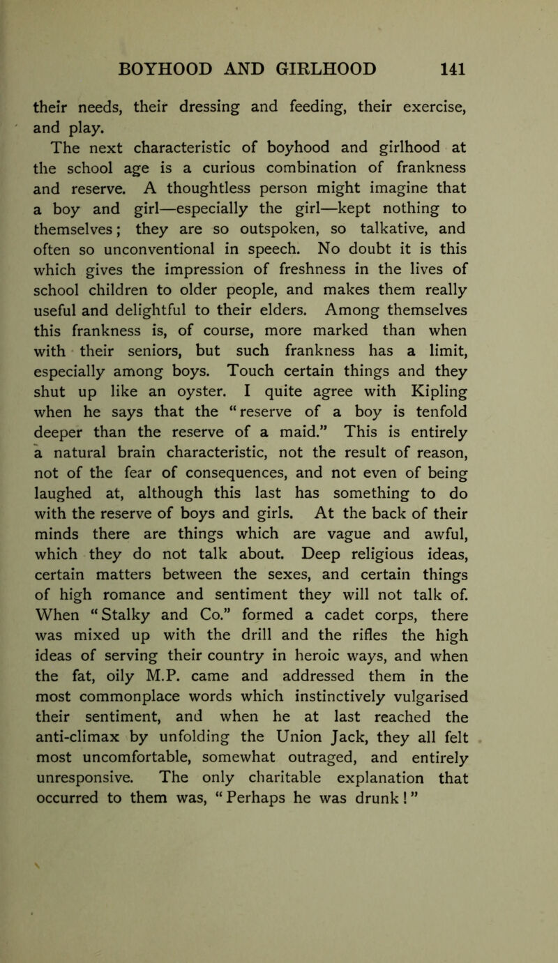 their needs, their dressing and feeding, their exercise, and play. The next characteristic of boyhood and girlhood at the school age is a curious combination of frankness and reserve. A thoughtless person might imagine that a boy and girl—especially the girl—kept nothing to themselves; they are so outspoken, so talkative, and often so unconventional in speech. No doubt it is this which gives the impression of freshness in the lives of school children to older people, and makes them really useful and delightful to their elders. Among themselves this frankness is, of course, more marked than when with • their seniors, but such frankness has a limit, especially among boys. Touch certain things and they shut up like an oyster. I quite agree with Kipling when he says that the “reserve of a boy is tenfold deeper than the reserve of a maid.” This is entirely a natural brain characteristic, not the result of reason, not of the fear of consequences, and not even of being laughed at, although this last has something to do with the reserve of boys and girls. At the back of their minds there are things which are vague and awful, which they do not talk about. Deep religious ideas, certain matters between the sexes, and certain things of high romance and sentiment they will not talk of. When “Stalky and Co.” formed a cadet corps, there was mixed up with the drill and the rifles the high ideas of serving their country in heroic ways, and when the fat, oily M.P. came and addressed them in the most commonplace words which instinctively vulgarised their sentiment, and when he at last reached the anti-climax by unfolding the Union Jack, they all felt most uncomfortable, somewhat outraged, and entirely unresponsive. The only charitable explanation that occurred to them was, “ Perhaps he was drunk! ”