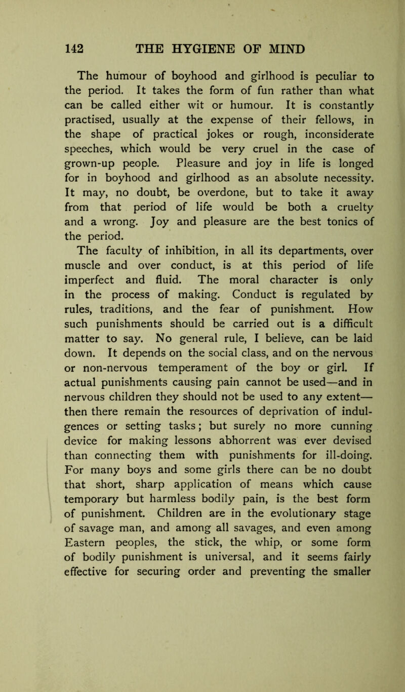 The humour of boyhood and girlhood is peculiar to the period. It takes the form of fun rather than what can be called either wit or humour. It is constantly practised, usually at the expense of their fellows, in the shape of practical jokes or rough, inconsiderate speeches, which would be very cruel in the case of grown-up people. Pleasure and joy in life is longed for in boyhood and girlhood as an absolute necessity. It may, no doubt, be overdone, but to take it away from that period of life would be both a cruelty and a wrong. Joy and pleasure are the best tonics of the period. The faculty of inhibition, in all its departments, over muscle and over conduct, is at this period of life imperfect and fluid. The moral character is only in the process of making. Conduct is regulated by rules, traditions, and the fear of punishment. How such punishments should be carried out is a difficult matter to say. No general rule, I believe, can be laid down. It depends on the social class, and on the nervous or non-nervous temperament of the boy or girl. If actual punishments causing pain cannot be used—and in nervous children they should not be used to any extent— then there remain the resources of deprivation of indul- gences or setting tasks; but surely no more cunning device for making lessons abhorrent was ever devised than connecting them with punishments for ill-doing. For many boys and some girls there can be no doubt that short, sharp application of means which cause temporary but harmless bodily pain, is the best form of punishment. Children are in the evolutionary stage of savage man, and among all savages, and even among Eastern peoples, the stick, the whip, or some form of bodily punishment is universal, and it seems fairly effective for securing order and preventing the smaller