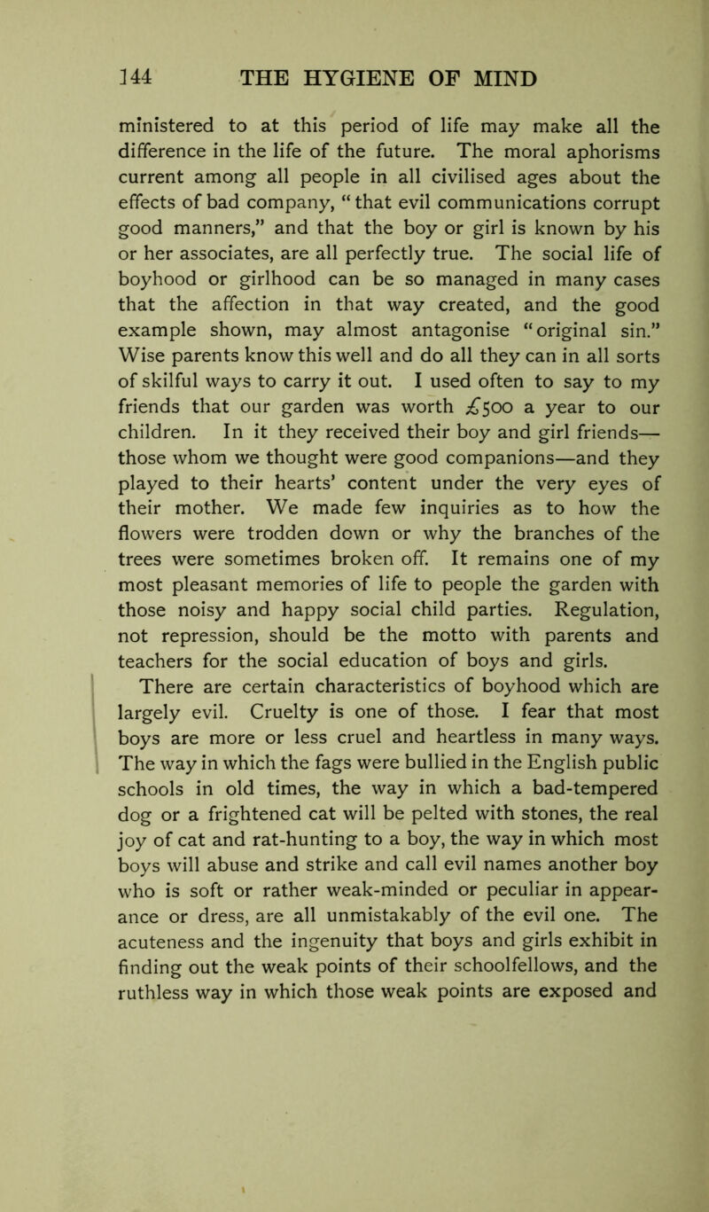 ministered to at this period of life may make all the difference in the life of the future. The moral aphorisms current among all people in all civilised ages about the effects of bad company, “that evil communications corrupt good manners,” and that the boy or girl is known by his or her associates, are all perfectly true. The social life of boyhood or girlhood can be so managed in many cases that the affection in that way created, and the good example shown, may almost antagonise “original sin.” Wise parents know this well and do all they can in all sorts of skilful ways to carry it out. I used often to say to my friends that our garden was worth ;^500 a year to our children. In it they received their boy and girl friends— those whom we thought were good companions—and they played to their hearts’ content under the very eyes of their mother. We made few inquiries as to how the flowers were trodden down or why the branches of the trees were sometimes broken off. It remains one of my most pleasant memories of life to people the garden with those noisy and happy social child parties. Regulation, not repression, should be the motto with parents and teachers for the social education of boys and girls. There are certain characteristics of boyhood which are largely evil. Cruelty is one of those. I fear that most boys are more or less cruel and heartless in many ways. The way in which the fags were bullied in the English public schools in old times, the way in which a bad-tempered dog or a frightened cat will be pelted with stones, the real joy of cat and rat-hunting to a boy, the way in which most boys will abuse and strike and call evil names another boy who is soft or rather weak-minded or peculiar in appear- ance or dress, are all unmistakably of the evil one. The acuteness and the ingenuity that boys and girls exhibit in finding out the weak points of their schoolfellows, and the ruthless way in which those weak points are exposed and
