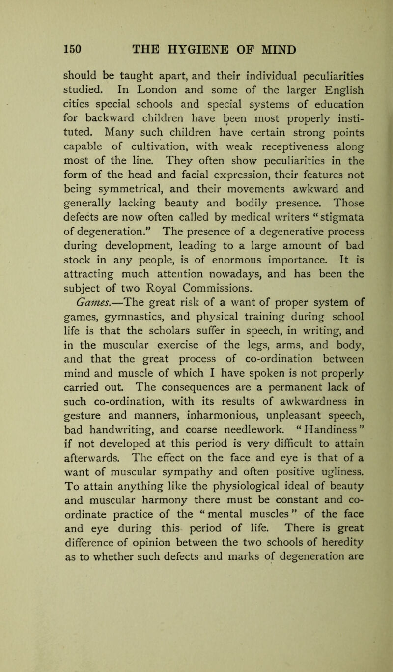 should be taught apart, and their individual peculiarities studied. In London and some of the larger English cities special schools and special systems of education for backward children have been most properly insti- tuted. Many such children have certain strong points capable of cultivation, with weak receptiveness along most of the line. They often show peculiarities in the form of the head and facial expression, their features not being symmetrical, and their movements awkward and generally lacking beauty and bodily presence. Those defects are now often called by medical writers “ stigmata of degeneration.” The presence of a degenerative process during development, leading to a large amount of bad stock in any people, is of enormous importance. It is attracting much attention nowadays, and has been the subject of two Royal Commissions. Games.—The great risk of a want of proper system of games, gymnastics, and physical training during school life is that the scholars suffer in speech, in writing, and in the muscular exercise of the legs, arms, and body, and that the great process of co-ordination between mind and muscle of which I have spoken is not properly carried out. The consequences are a permanent lack of such co-ordination, with its results of awkwardness in gesture and manners, inharmonious, unpleasant speech, bad handwriting, and coarse needlework. “ Handiness ” if not developed at this period is very difficult to attain afterwards. The effect on the face and eye is that of a want of muscular sympathy and often positive ugliness. To attain anything like the physiological ideal of beauty and muscular harmony there must be constant and co- ordinate practice of the “ mental muscles ” of the face and eye during this period of life. There is great difference of opinion between the two schools of heredity as to whether such defects and marks of degeneration are