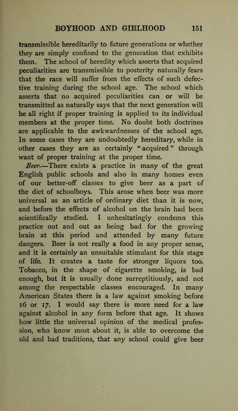 transmissible hereditarily to future generations or whether they are simply confined to the generation that exhibits them. The school of heredity which asserts that acquired peculiarities are transmissible to posterity naturally fears that the race will suffer from the effects of such defec- tive training during the school age. The school which asserts that no acquired peculiarities can or will be transmitted as naturally says that the next generation will be all right if proper training is applied to its individual members at the proper time. No doubt both doctrines are applicable to the awkwardnesses of the school age. In some cases they are undoubtedly hereditary, while in other cases they are as certainly “ acquired ” through want of proper training at the proper time. Beer.—There exists a practice in many of the great English public schools and also in many homes even of our better-off classes to give beer as a part of the diet of schoolboys. This arose when beer was more universal as an article of ordinary diet than it is now, and before the effects of alcohol on the brain had been scientifically studied. I unhesitatingly condemn this practice out and out as being bad for the growing brain at this period and attended by many future dangers. Beer is not really a food in any proper sense, and it is certainly an unsuitable stimulant for this stage of life. It creates a taste for stronger liquors too. Tobacco, in the shape of cigarette smoking, is bad enough, but it is usually done surreptitiously, and not among the respectable classes encouraged. In many American States there is a law against smoking before 16 or 17. I would say there is more need for a law against alcohol in any form before that age. It shows how little the universal opinion of the medical profes- sion, who know most about it, is able to overcome the old and bad traditions, that any school could give beer