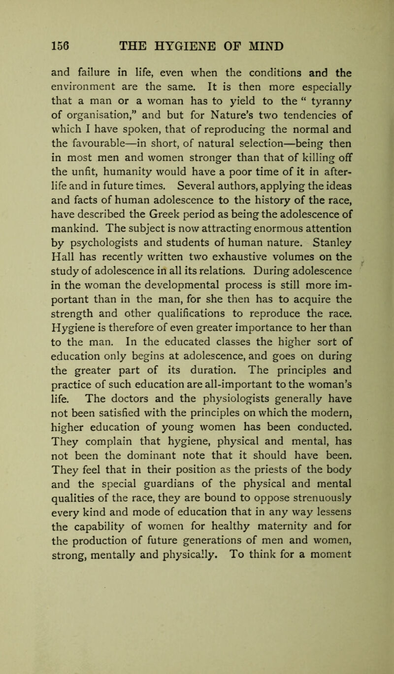 and failure in life, even when the conditions and the environment are the same. It is then more especially that a man or a woman has to yield to the “ tyranny of organisation,” and but for Nature’s two tendencies of which I have spoken, that of reproducing the normal and the favourable—in short, of natural selection—being then in most men and women stronger than that of killing off the unfit, humanity would have a poor time of it in after- life and in future times. Several authors, applying the ideas and facts of human adolescence to the history of the race, have described the Greek period as being the adolescence of mankind. The subject is now attracting enormous attention by psychologists and students of human nature. Stanley Hall has recently written two exhaustive volumes on the study of adolescence in all its relations. During adolescence in the woman the developmental process is still more im- portant than in the man, for she then has to acquire the strength and other qualifications to reproduce the race. Hygiene is therefore of even greater importance to her than to the man. In the educated classes the higher sort of education only begins at adolescence, and goes on during the greater part of its duration. The principles and practice of such education are all-important to the woman’s life. The doctors and the physiologists generally have not been satisfied with the principles on which the modern, higher education of young women has been conducted. They complain that hygiene, physical and mental, has not been the dominant note that it should have been. They feel that in their position as the priests of the body and the special guardians of the physical and mental qualities of the race, they are bound to oppose strenuously every kind and mode of education that in any way lessens the capability of women for healthy maternity and for the production of future generations of men and women, strong, mentally and physically. To think for a moment