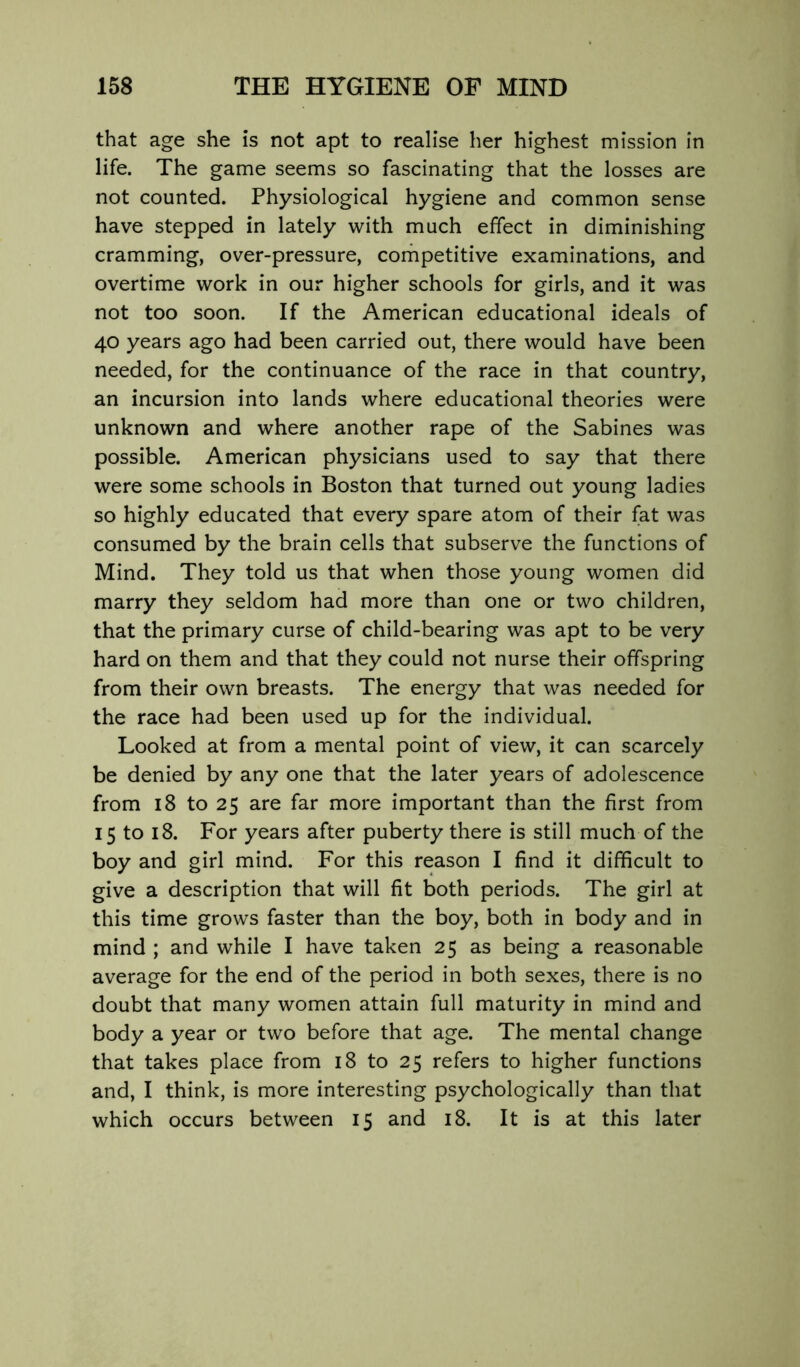 that age she is not apt to realise her highest mission in life. The game seems so fascinating that the losses are not counted. Physiological hygiene and common sense have stepped in lately with much effect in diminishing cramming, over-pressure, competitive examinations, and overtime work in our higher schools for girls, and it was not too soon. If the American educational ideals of 40 years ago had been carried out, there would have been needed, for the continuance of the race in that country, an incursion into lands where educational theories were unknown and where another rape of the Sabines was possible. American physicians used to say that there were some schools in Boston that turned out young ladies so highly educated that every spare atom of their fat was consumed by the brain cells that subserve the functions of Mind. They told us that when those young women did marry they seldom had more than one or two children, that the primary curse of child-bearing was apt to be very hard on them and that they could not nurse their offspring from their own breasts. The energy that was needed for the race had been used up for the individual. Looked at from a mental point of view, it can scarcely be denied by any one that the later years of adolescence from 18 to 25 are far more important than the first from 15 to 18. For years after puberty there is still much of the boy and girl mind. For this reason I find it difficult to give a description that will fit both periods. The girl at this time grows faster than the boy, both in body and in mind ; and while I have taken 25 as being a reasonable average for the end of the period in both sexes, there is no doubt that many women attain full maturity in mind and body a year or two before that age. The mental change that takes place from 18 to 25 refers to higher functions and, I think, is more interesting psychologically than that which occurs between 15 and 18. It is at this later