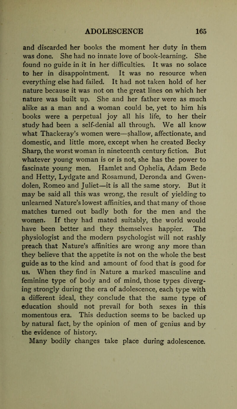 and discarded her books the moment her duty in them was done. She had no innate love of book-learning. She found no guide in it in her difficulties. It was no solace to her in disappointment. It was no resource when everything else had failed. It had not taken hold of her nature because it was not on the great lines on which her nature was built up. She and her father were as much alike as a man and a woman could be, yet to him his books were a perpetual joy all his life, to her their study had been a self-denial all through. We all know what Thackeray’s women were—shallow, affectionate, and domestic, and little more, except when he created Becky Sharp, the worst woman in nineteenth century fiction. But whatever young woman is or is not, she has the power to fascinate young men. Hamlet and Ophelia, Adam Bede and Hetty, Lydgate and Rosamund, Deronda and Gwen- dolen, Romeo and Juliet—it is all the same story. But it may be said all this was wrong, the result of yielding to unlearned Nature’s lowest affinities, and that many of those matches turned out badly both for the men and the women. If they had mated suitably, the world would have been better and they themselves happier. The physiologist and the modern psychologist will not rashly preach that Nature’s affinities are wrong any more than they believe that the appetite is not on the whole the best guide as to the kind and amount of food that is good for us. When they find in Nature a marked masculine and feminine type of body and of mind, those types diverg- ing strongly during the era of adolescence, each type with a different ideal, they conclude that the same type of education should not prevail for both sexes in this momentous era. This deduction seems to be backed up by natural fact, by the opinion of men of genius and by the evidence of history. Many bodily changes take place during adolescence.