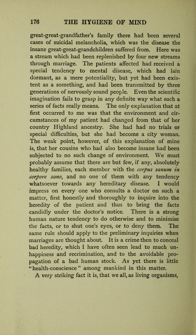 great-great-grandfather’s family there had been several cases of suicidal melancholia, which was the disease the insane great-great-grandchildren suffered from. Here was a stream which had been replenished by four new streams through marriage. The patients affected had received a special tendency to mental disease, which had lain dormant, as a mere potentiality, but yet had been exis- tent as a something, and had been transmitted by three generations of nervously sound people. Even the scientific imagination fails to grasp in any definite way what such a series of facts really means. The only explanation that at first occurred to me was that the environment and cir- cumstances of my patient had changed from that of her country Highland ancestry. She had had no trials or special difficulties, but she had become a city woman. The weak point, however, of this explanation of mine is, that her cousins who had also become insane had been subjected to no such change of environment. We must probably assume that there are but few, if any, absolutely healthy families, each member with the corpus sanum in corpore sanOy and no one of them with any tendency whatsoever towards any hereditary disease. I would impress on every one who consults a doctor on such a matter, first honestly and thoroughly to inquire into the heredity of the patient and thus to bring the facts candidly under the doctor’s notice. There is a strong human nature tendency to do otherwise and to minimise the facts, or to shut one’s eyes, or to deny them. The same rule should apply to the preliminary inquiries when marriages are thought about. It is a crime then to conceal bad heredity, which I have often seen lead to much un- happiness and recrimination, and to the avoidable pro- pagation of a bad human stock. As yet there is little “health-conscience” among mankind in this matter. A very striking fact it is, that we all, as living organisms.
