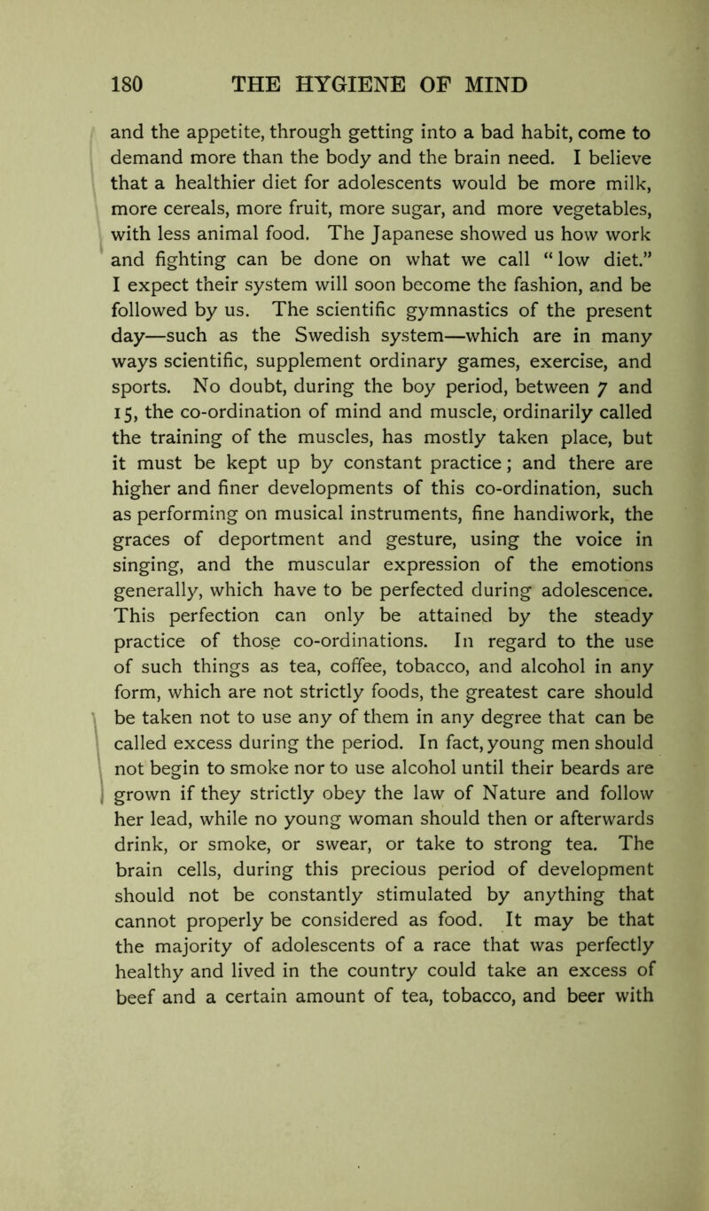 and the appetite, through getting into a bad habit, come to demand more than the body and the brain need. I believe that a healthier diet for adolescents would be more milk, more cereals, more fruit, more sugar, and more vegetables, with less animal food. The Japanese showed us how work and fighting can be done on what we call “ low diet.” I expect their system will soon become the fashion, and be followed by us. The scientific gymnastics of the present day—such as the Swedish system—which are in many ways scientific, supplement ordinary games, exercise, and sports. No doubt, during the boy period, between 7 and 15, the co-ordination of mind and muscle, ordinarily called the training of the muscles, has mostly taken place, but it must be kept up by constant practice; and there are higher and finer developments of this co-ordination, such as performing on musical instruments, fine handiwork, the graces of deportment and gesture, using the voice in singing, and the muscular expression of the emotions generally, which have to be perfected during adolescence. This perfection can only be attained by the steady practice of those co-ordinations. In regard to the use of such things as tea, coffee, tobacco, and alcohol in any form, which are not strictly foods, the greatest care should be taken not to use any of them in any degree that can be called excess during the period. In fact, young men should not begin to smoke nor to use alcohol until their beards are grown if they strictly obey the law of Nature and follow her lead, while no young woman should then or afterwards drink, or smoke, or swear, or take to strong tea. The brain cells, during this precious period of development should not be constantly stimulated by anything that cannot properly be considered as food. It may be that the majority of adolescents of a race that was perfectly healthy and lived in the country could take an excess of beef and a certain amount of tea, tobacco, and beer with
