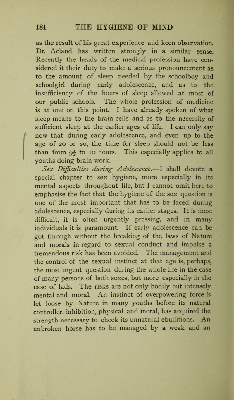 as the result of his great experience and keen observation. Dr. Acland has written strongly in a similar sense. Recently the heads of the medical profession have con- sidered it their duty to make a serious pronouncement as to the amount of sleep needed by the schoolboy and schoolgirl during early adolescence, and as to the insufficiency of the hours of sleep allowed at most of our public schools. The whole profession of medicine is at one on this point. I have already spoken of what sleep means to the brain cells and as to the necessity of sufficient sleep at the earlier ages of life. I can only say now that during early adolescence, and even up to the age of 20 or so, the time for sleep should not be less than from 9j to lo hours. This especially applies to all youths doing brain work. Sex Difficulties during Adolescence.—I shall devote a special chapter to sex hygiene, more especially in its mental aspects throughout life, but I cannot omit here to emphasise the fact that the hygiene of the sex question is one of the most important that has to be faced during adolescence, especially during its earlier stages. It is most difficult, it is often urgently pressing, and in many individuals it is paramount. If early adolescence can be got through without the breaking of the laws of Nature and morals in regard to sexual conduct and impulse a tremendous risk has been avoided. The management and the control of the sexual instinct at that age is, perhaps, the most urgent question during the whole life in the case of many persons of both sexes, but more especially in the case of lads. The risks are not only bodily but intensely mental and moral. An instinct of overpowering force is let loose by Nature in many youths before its natural controller, inhibition, physical and moral, has acquired the strength necessary to check its unnatural ebullitions. An unbroken horse has to be managed by a weak and an