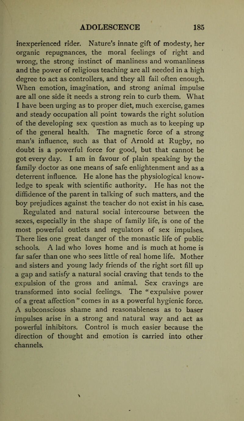 inexperienced rider. Nature’s innate gift of modesty, her organic repugnances, the moral feelings of right and wrong, the strong instinct of manliness and womanliness and the power of religious teaching are all needed in a high degree to act as controllers, and they all fail often enough. When emotion, imagination, and strong animal impulse are all one side it needs a strong rein to curb them. What I have been urging as to proper diet, much exercise, games and steady occupation all point towards the right solution of the developing sex question as much as to keeping up of the general health. The magnetic force of a strong man’s influence, such as that of Arnold at Rugby, no doubt is a powerful force for good, but that cannot be got every day. I am in favour of plain speaking by the family doctor as one means of safe enlightenment and as a deterrent influence. He alone has the physiological know- ledge to speak with scientific authority. He has not the diffidence of the parent in talking of such matters, and the boy prejudices against the teacher do not exist in his case. Regulated and natural social intercourse between the sexes, especially in the shape of family life, is one of the most powerful outlets and regulators of sex impulses. There lies one great danger of the monastic life of public schools. A lad who loves home and is much at home is far safer than one who sees little of real home life. Mother and sisters and young lady friends of the right sort fill up a gap and satisfy a natural social craving that tends to the expulsion of the gross and animal. Sex cravings are transformed into social feelings. The “ expulsive power of a great affection ” comes in as a powerful hygienic force. A subconscious shame and reasonableness as to baser impulses arise in a strong and natural way and act as powerful inhibitors. Control is much easier because the direction of thought and emotion is carried into other channels.