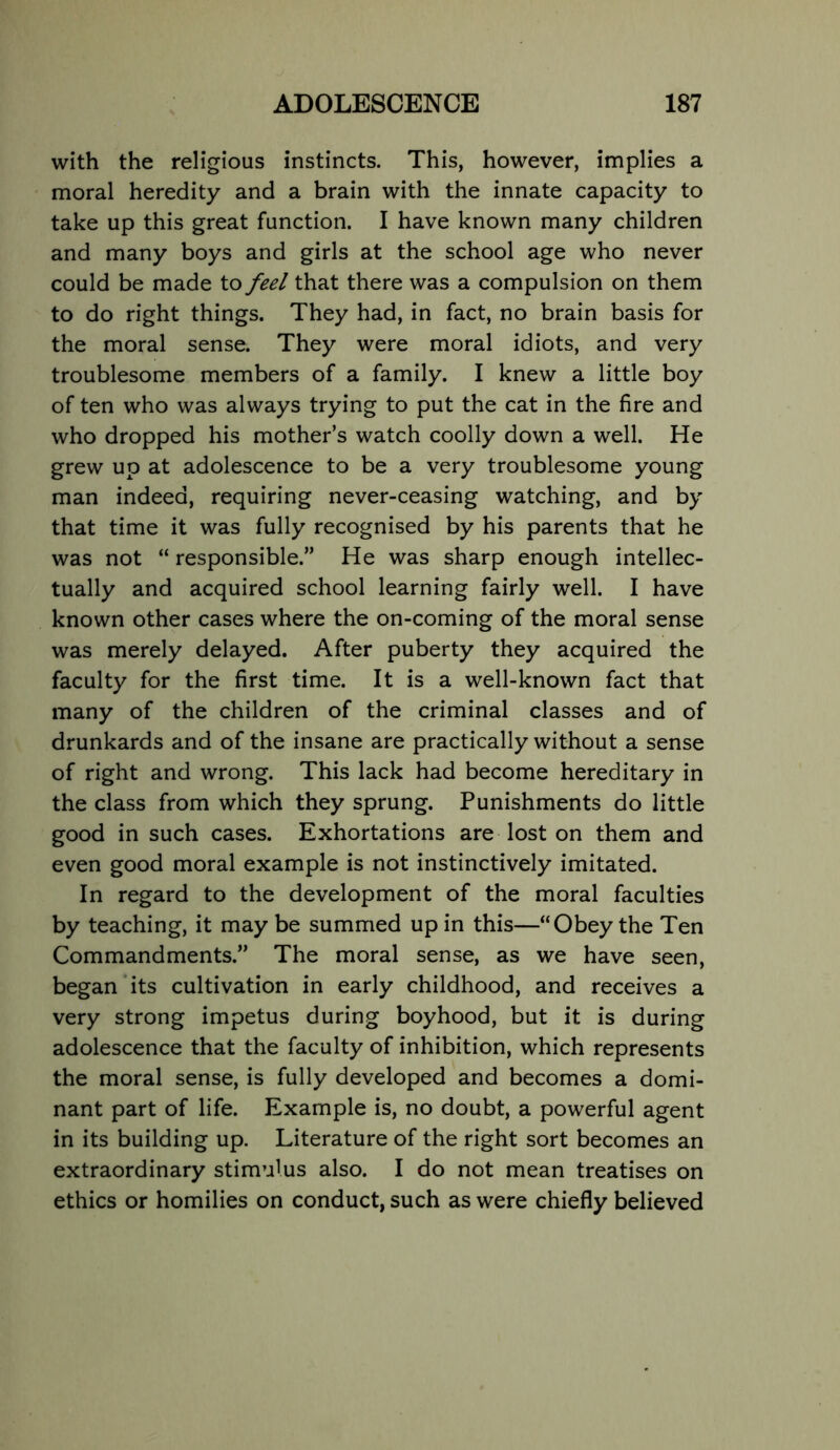 with the religious instincts. This, however, implies a moral heredity and a brain with the innate capacity to take up this great function. I have known many children and many boys and girls at the school age who never could be made to feel that there was a compulsion on them to do right things. They had, in fact, no brain basis for the moral sense. They were moral idiots, and very troublesome members of a family. I knew a little boy of ten who was always trying to put the cat in the fire and who dropped his mother’s watch coolly down a well. He grew up at adolescence to be a very troublesome young man indeed, requiring never-ceasing watching, and by that time it was fully recognised by his parents that he was not “ responsible.” He was sharp enough intellec- tually and acquired school learning fairly well. I have known other cases where the on-coming of the moral sense was merely delayed. After puberty they acquired the faculty for the first time. It is a well-known fact that many of the children of the criminal classes and of drunkards and of the insane are practically without a sense of right and wrong. This lack had become hereditary in the class from which they sprung. Punishments do little good in such cases. Exhortations are lost on them and even good moral example is not instinctively imitated. In regard to the development of the moral faculties by teaching, it may be summed up in this—“Obey the Ten Commandments.” The moral sense, as we have seen, began its cultivation in early childhood, and receives a very strong impetus during boyhood, but it is during adolescence that the faculty of inhibition, which represents the moral sense, is fully developed and becomes a domi- nant part of life. Example is, no doubt, a powerful agent in its building up. Literature of the right sort becomes an extraordinary stimulus also. I do not mean treatises on ethics or homilies on conduct, such as were chiefly believed