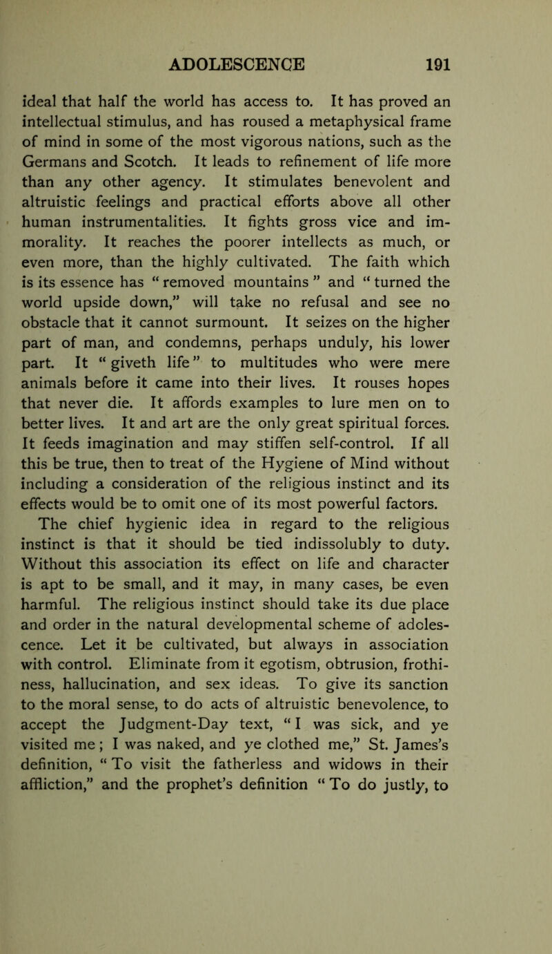 ideal that half the world has access to. It has proved an intellectual stimulus, and has roused a metaphysical frame of mind in some of the most vigorous nations, such as the Germans and Scotch. It leads to refinement of life more than any other agency. It stimulates benevolent and altruistic feelings and practical efforts above all other human instrumentalities. It fights gross vice and im- morality. It reaches the poorer intellects as much, or even more, than the highly cultivated. The faith which is its essence has “ removed mountains ” and “ turned the world upside down,” will take no refusal and see no obstacle that it cannot surmount. It seizes on the higher part of man, and condemns, perhaps unduly, his lower part. It “ giveth life ” to multitudes who were mere animals before it came into their lives. It rouses hopes that never die. It affords examples to lure men on to better lives. It and art are the only great spiritual forces. It feeds imagination and may stiffen self-control. If all this be true, then to treat of the Hygiene of Mind without including a consideration of the religious instinct and its effects would be to omit one of its most powerful factors. The chief hygienic idea in regard to the religious instinct is that it should be tied indissolubly to duty. Without this association its effect on life and character is apt to be small, and it may, in many cases, be even harmful. The religious instinct should take its due place and order in the natural developmental scheme of adoles- cence. Let it be cultivated, but always in association with control. Eliminate from it egotism, obtrusion, frothi- ness, hallucination, and sex ideas. To give its sanction to the moral sense, to do acts of altruistic benevolence, to accept the Judgment-Day text, “I was sick, and ye visited me; I was naked, and ye clothed me,” St. James’s definition, “ To visit the fatherless and widows in their affliction,” and the prophet’s definition “ To do justly, to