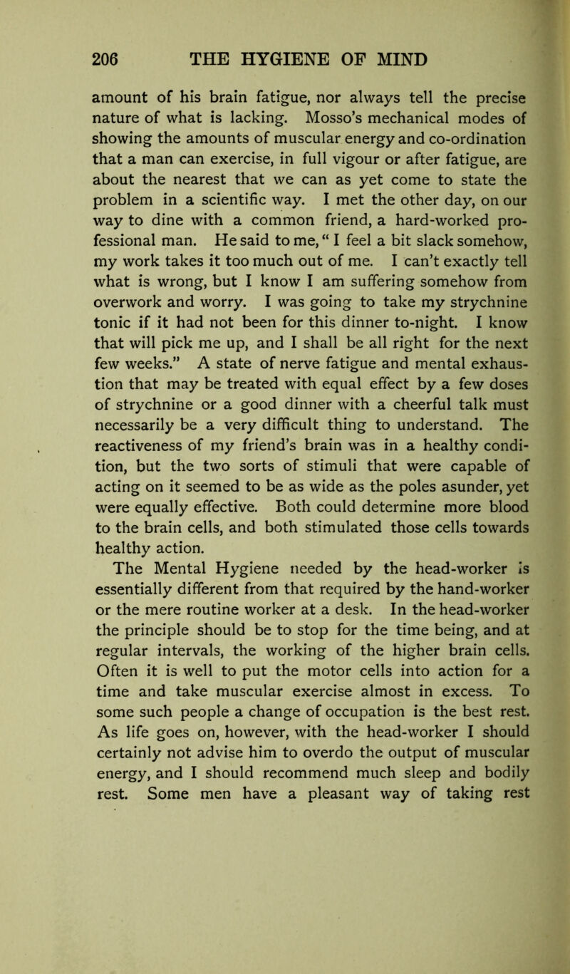 amount of his brain fatigue, nor always tell the precise nature of what is lacking. Mosso’s mechanical modes of showing the amounts of muscular energy and co-ordination that a man can exercise, in full vigour or after fatigue, are about the nearest that we can as yet come to state the problem in a scientific way. I met the other day, on our way to dine with a common friend, a hard-worked pro- fessional man. He said to me, “ I feel a bit slack somehow, my work takes it too much out of me. I can’t exactly tell what is wrong, but I know I am suffering somehow from overwork and worry. I was going to take my strychnine tonic if it had not been for this dinner to-night. I know that will pick me up, and I shall be all right for the next few weeks.” A state of nerve fatigue and mental exhaus- tion that may be treated with equal effect by a few doses of strychnine or a good dinner with a cheerful talk must necessarily be a very difficult thing to understand. The reactiveness of my friend’s brain was in a healthy condi- tion, but the two sorts of stimuli that were capable of acting on it seemed to be as wide as the poles asunder, yet were equally effective. Both could determine more blood to the brain cells, and both stimulated those cells towards healthy action. The Mental Hygiene needed by the head-worker is essentially different from that required by the hand-worker or the mere routine worker at a desk. In the head-worker the principle should be to stop for the time being, and at regular intervals, the working of the higher brain cells. Often it is well to put the motor cells into action for a time and take muscular exercise almost in excess. To some such people a change of occupation is the best rest. As life goes on, however, with the head-worker I should certainly not advise him to overdo the output of muscular energy, and I should recommend much sleep and bodily rest. Some men have a pleasant way of taking rest